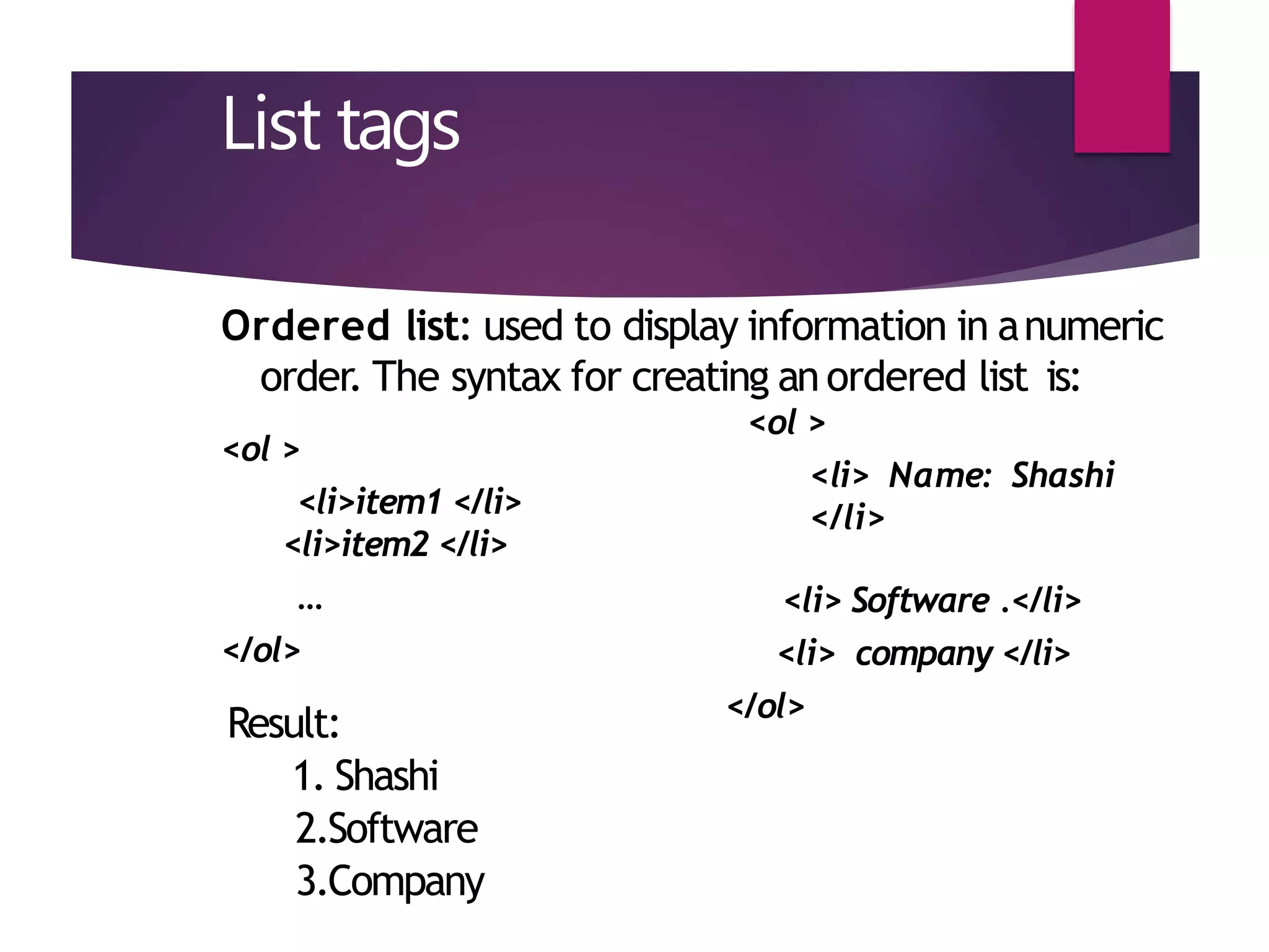 List tags
Ordered list: used to display information in anumeric
order. The syntax for creating an ordered list is:
<ol >
<li> Name: Shashi
</li>
<ol >
<li>item1 </li>
<li>item2 </li>
…
</ol>
<li> Software .</li>
<li> company </li>
</ol>
Result:
1. Shashi
2.Software
3.Company
 
