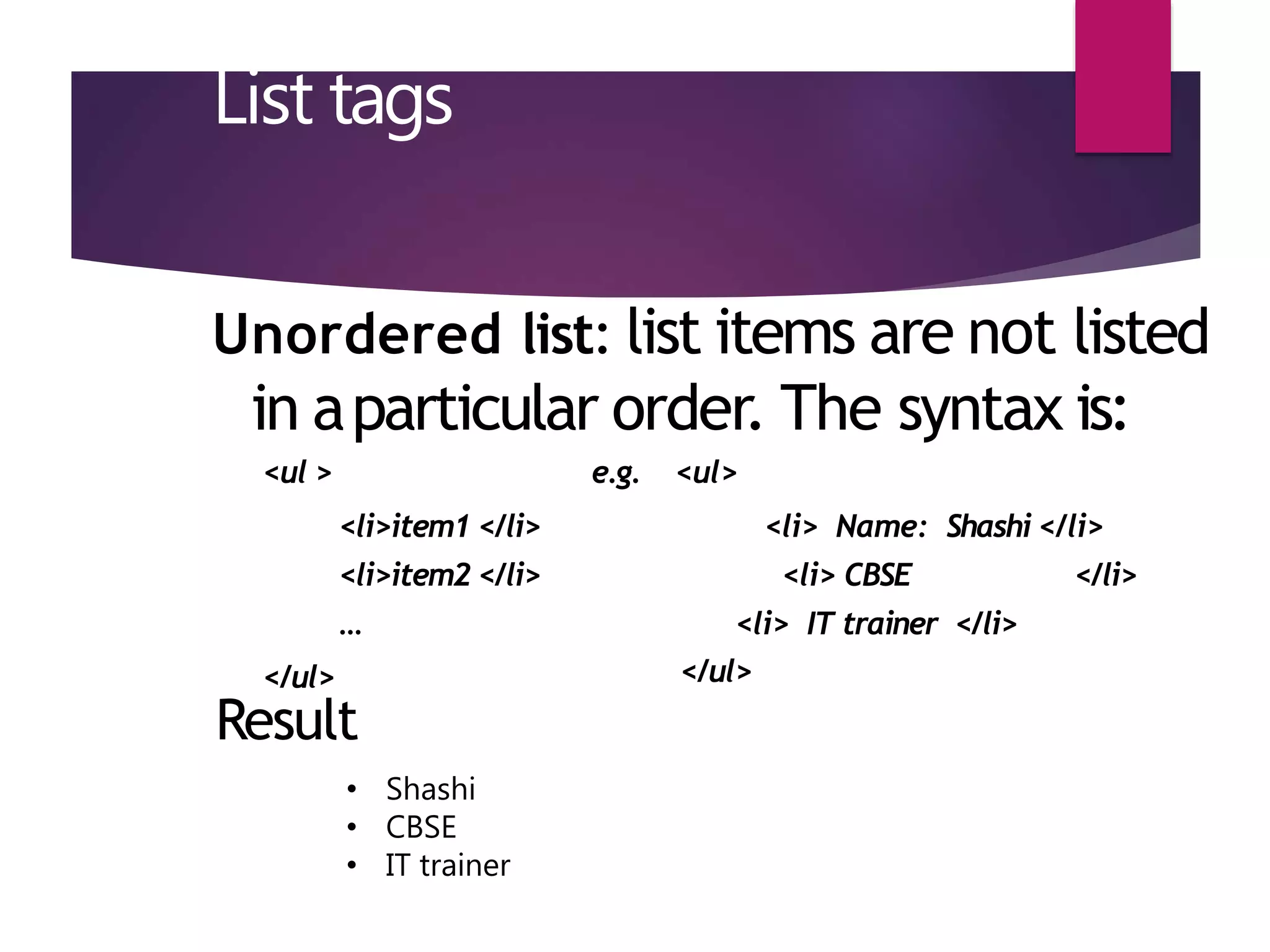 List tags
Unordered list: list items are not listed
in aparticular order. The syntax is:
<ul > e.g. <ul>
</ul>
<li>item1 </li>
<li>item2 </li>
…
<li> Name: Shashi </li>
<li> CBSE </li>
<li> IT trainer </li>
</ul>
Result
• Shashi
• CBSE
• IT trainer
 