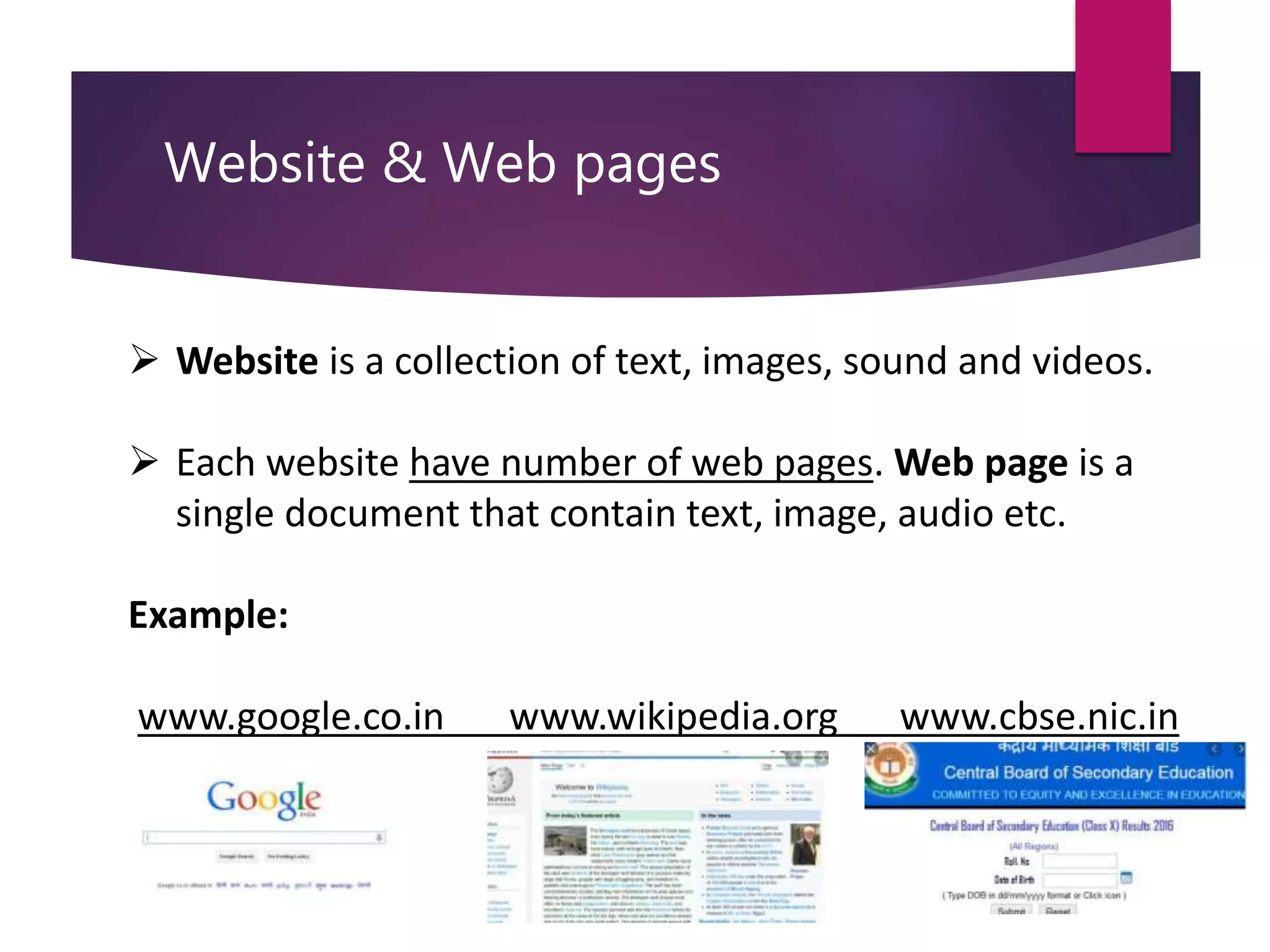 Website & Web pages
 Website is a collection of text, images, sound and videos.
 Each website have number of web pages. Web page is a
single document that contain text, image, audio etc.
Example:
www.google.co.in www.wikipedia.org www.cbse.nic.in
 