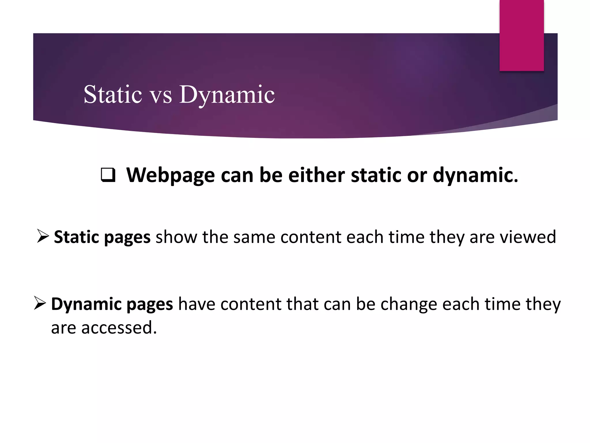 Static vs Dynamic
 Webpage can be either static or dynamic.
Static pages show the same content each time they are viewed
Dynamic pages have content that can be change each time they
are accessed.
 