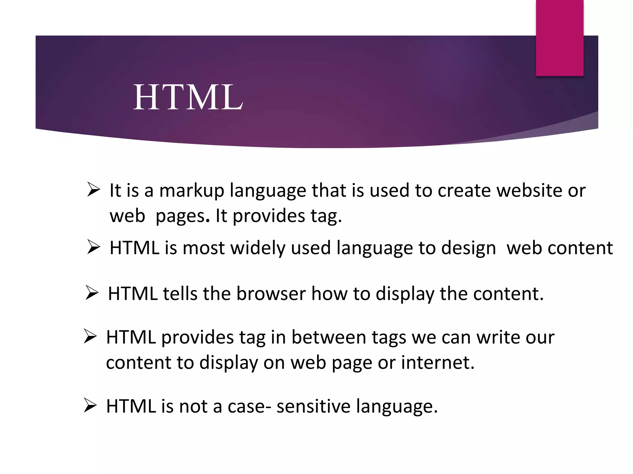 HTML
 It is a markup language that is used to create website or
web pages. It provides tag.
 HTML is most widely used language to design web content
 HTML tells the browser how to display the content.
 HTML provides tag in between tags we can write our
content to display on web page or internet.
 HTML is not a case- sensitive language.
 