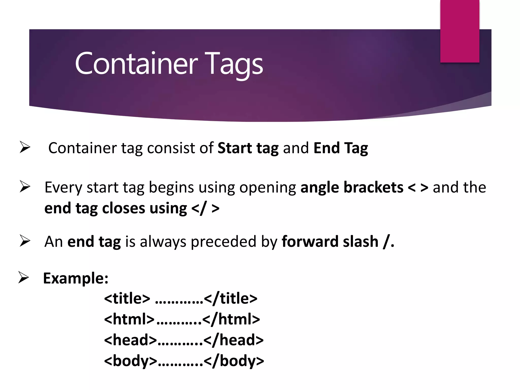 Container Tags
 Container tag consist of Start tag and End Tag
 Every start tag begins using opening angle brackets < > and the
end tag closes using </ >
 An end tag is always preceded by forward slash /.
 Example:
<title> …………</title>
<html>………..</html>
<head>………..</head>
<body>………..</body>
 