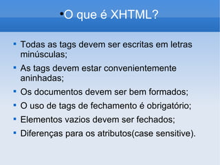 O que é XHTML? Todas as tags devem ser escritas em letras minúsculas; As tags devem estar convenientemente aninhadas; Os documentos devem ser bem formados; O uso de tags de fechamento é obrigatório; Elementos vazios devem ser fechados; Diferenças para os atributos(case sensitive). 