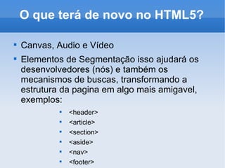 O que terá de novo no HTML5? Canvas, Audio e Vídeo Elementos de Segmentação isso ajudará os desenvolvedores (nós) e também os mecanismos de buscas, transformando a estrutura da pagina em algo mais amigavel, exemplos: <header>  <article>  <section> <aside> <nav>  <footer> 