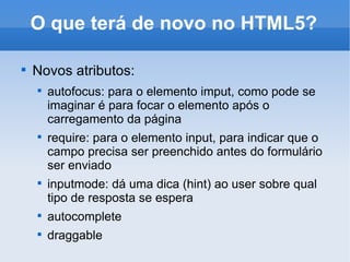 O que terá de novo no HTML5? Novos atributos: autofocus: para o elemento imput, como pode se imaginar é para focar o elemento após o carregamento da página require: para o elemento input, para indicar que o campo precisa ser preenchido antes do formulário ser enviado inputmode: dá uma dica (hint) ao user sobre qual tipo de resposta se espera autocomplete draggable 