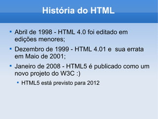 História do HTML Abril de 1998 - HTML 4.0 foi editado em edições menores; Dezembro de 1999 - HTML 4.01 e  sua errata em Maio de 2001; Janeiro de 2008 - HTML5 é publicado como um novo projeto do W3C :) HTML5 está previsto para 2012 