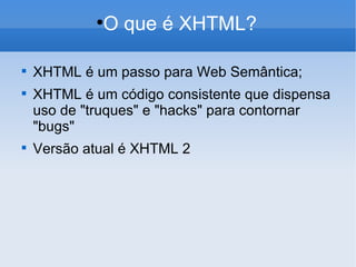 O que é XHTML? XHTML é um passo para Web Semântica; XHTML é um código consistente que dispensa uso de "truques" e "hacks" para contornar "bugs" Versão atual é XHTML 2 