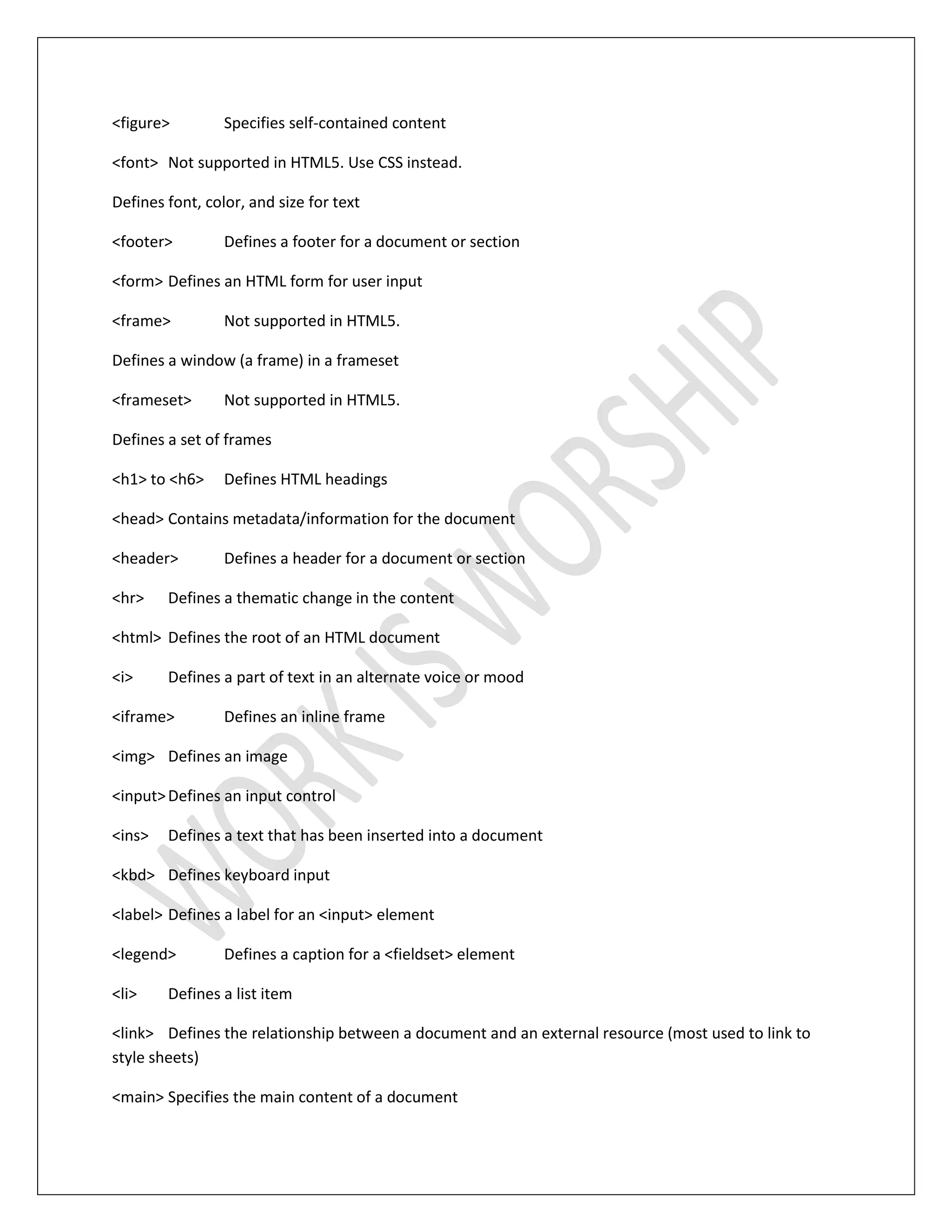 <figure> Specifies self-contained content
<font> Not supported in HTML5. Use CSS instead.
Defines font, color, and size for text
<footer> Defines a footer for a document or section
<form> Defines an HTML form for user input
<frame> Not supported in HTML5.
Defines a window (a frame) in a frameset
<frameset> Not supported in HTML5.
Defines a set of frames
<h1> to <h6> Defines HTML headings
<head> Contains metadata/information for the document
<header> Defines a header for a document or section
<hr> Defines a thematic change in the content
<html> Defines the root of an HTML document
<i> Defines a part of text in an alternate voice or mood
<iframe> Defines an inline frame
<img> Defines an image
<input>Defines an input control
<ins> Defines a text that has been inserted into a document
<kbd> Defines keyboard input
<label> Defines a label for an <input> element
<legend> Defines a caption for a <fieldset> element
<li> Defines a list item
<link> Defines the relationship between a document and an external resource (most used to link to
style sheets)
<main> Specifies the main content of a document
 