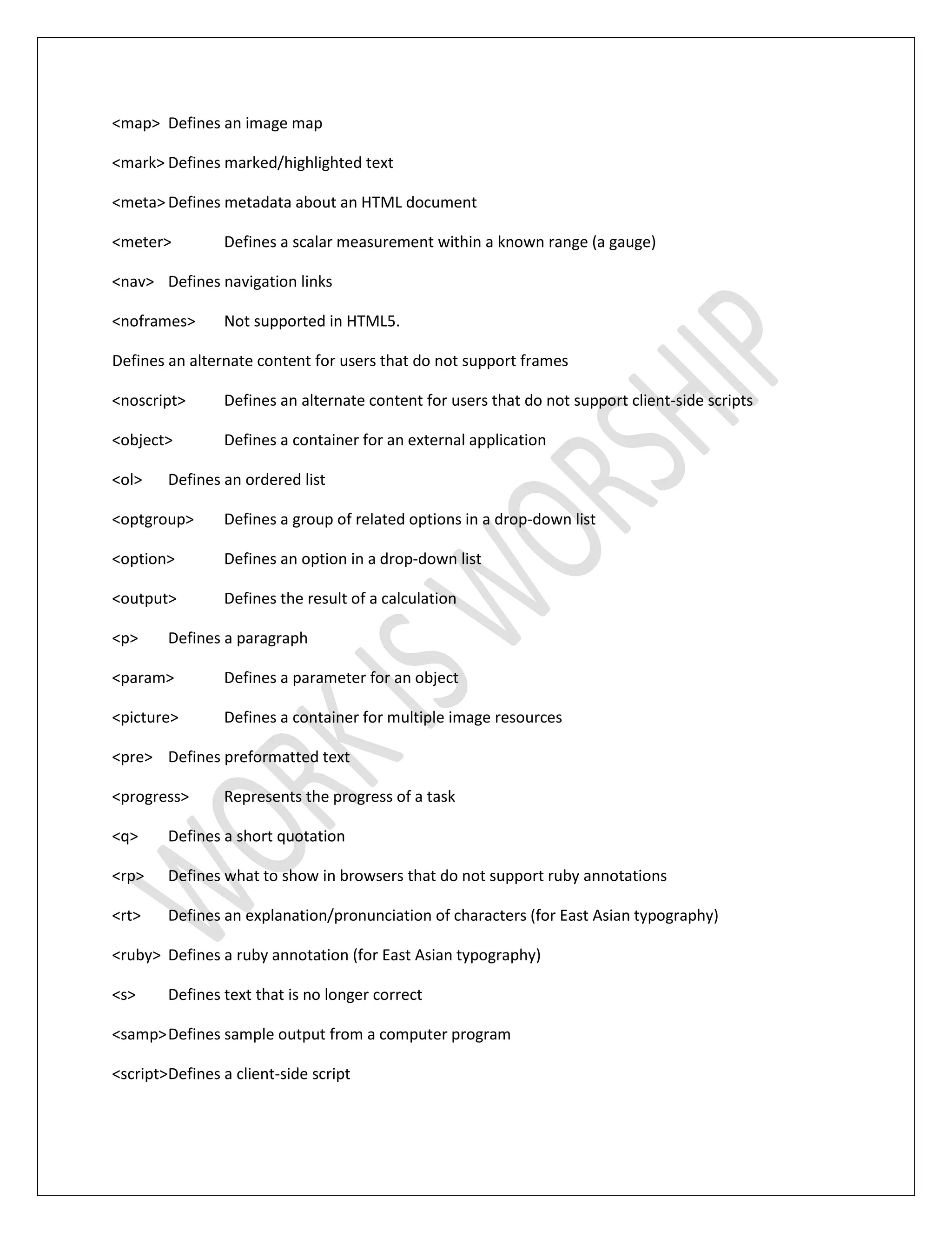 <map> Defines an image map
<mark> Defines marked/highlighted text
<meta> Defines metadata about an HTML document
<meter> Defines a scalar measurement within a known range (a gauge)
<nav> Defines navigation links
<noframes> Not supported in HTML5.
Defines an alternate content for users that do not support frames
<noscript> Defines an alternate content for users that do not support client-side scripts
<object> Defines a container for an external application
<ol> Defines an ordered list
<optgroup> Defines a group of related options in a drop-down list
<option> Defines an option in a drop-down list
<output> Defines the result of a calculation
<p> Defines a paragraph
<param> Defines a parameter for an object
<picture> Defines a container for multiple image resources
<pre> Defines preformatted text
<progress> Represents the progress of a task
<q> Defines a short quotation
<rp> Defines what to show in browsers that do not support ruby annotations
<rt> Defines an explanation/pronunciation of characters (for East Asian typography)
<ruby> Defines a ruby annotation (for East Asian typography)
<s> Defines text that is no longer correct
<samp>Defines sample output from a computer program
<script>Defines a client-side script
 