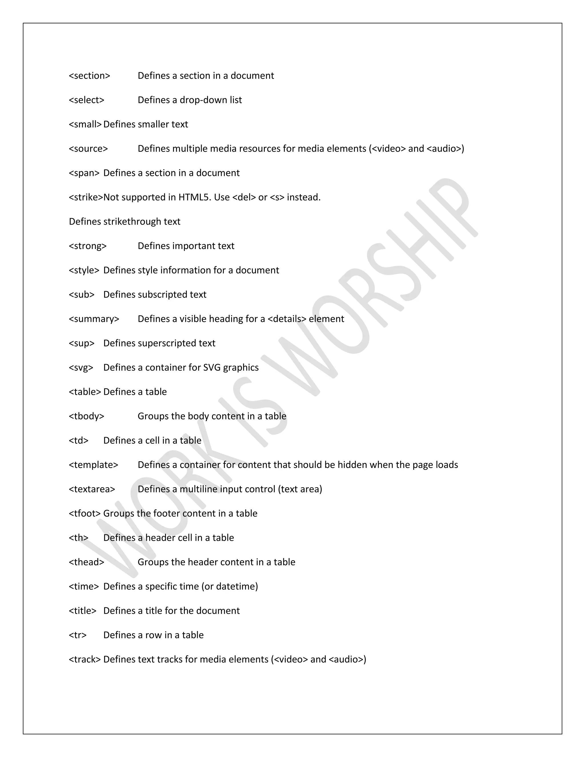 <section> Defines a section in a document
<select> Defines a drop-down list
<small>Defines smaller text
<source> Defines multiple media resources for media elements (<video> and <audio>)
<span> Defines a section in a document
<strike>Not supported in HTML5. Use <del> or <s> instead.
Defines strikethrough text
<strong> Defines important text
<style> Defines style information for a document
<sub> Defines subscripted text
<summary> Defines a visible heading for a <details> element
<sup> Defines superscripted text
<svg> Defines a container for SVG graphics
<table> Defines a table
<tbody> Groups the body content in a table
<td> Defines a cell in a table
<template> Defines a container for content that should be hidden when the page loads
<textarea> Defines a multiline input control (text area)
<tfoot> Groups the footer content in a table
<th> Defines a header cell in a table
<thead> Groups the header content in a table
<time> Defines a specific time (or datetime)
<title> Defines a title for the document
<tr> Defines a row in a table
<track> Defines text tracks for media elements (<video> and <audio>)
 