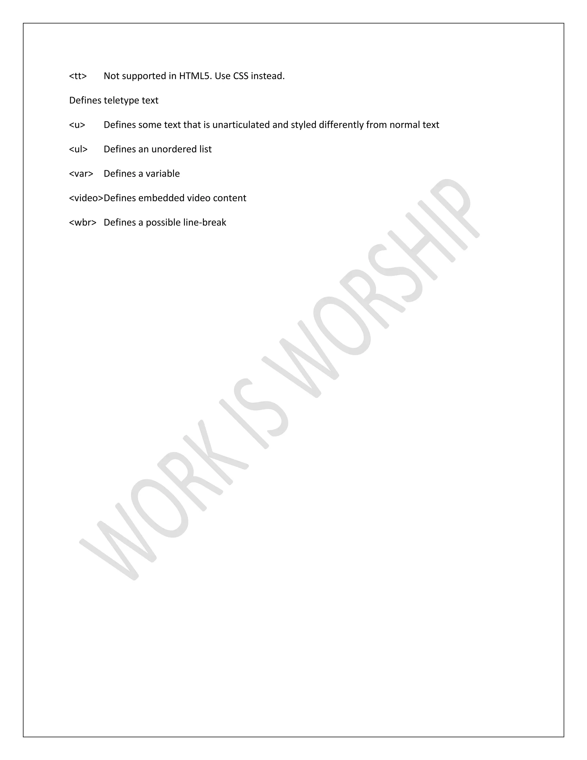 <tt> Not supported in HTML5. Use CSS instead.
Defines teletype text
<u> Defines some text that is unarticulated and styled differently from normal text
<ul> Defines an unordered list
<var> Defines a variable
<video>Defines embedded video content
<wbr> Defines a possible line-break
 