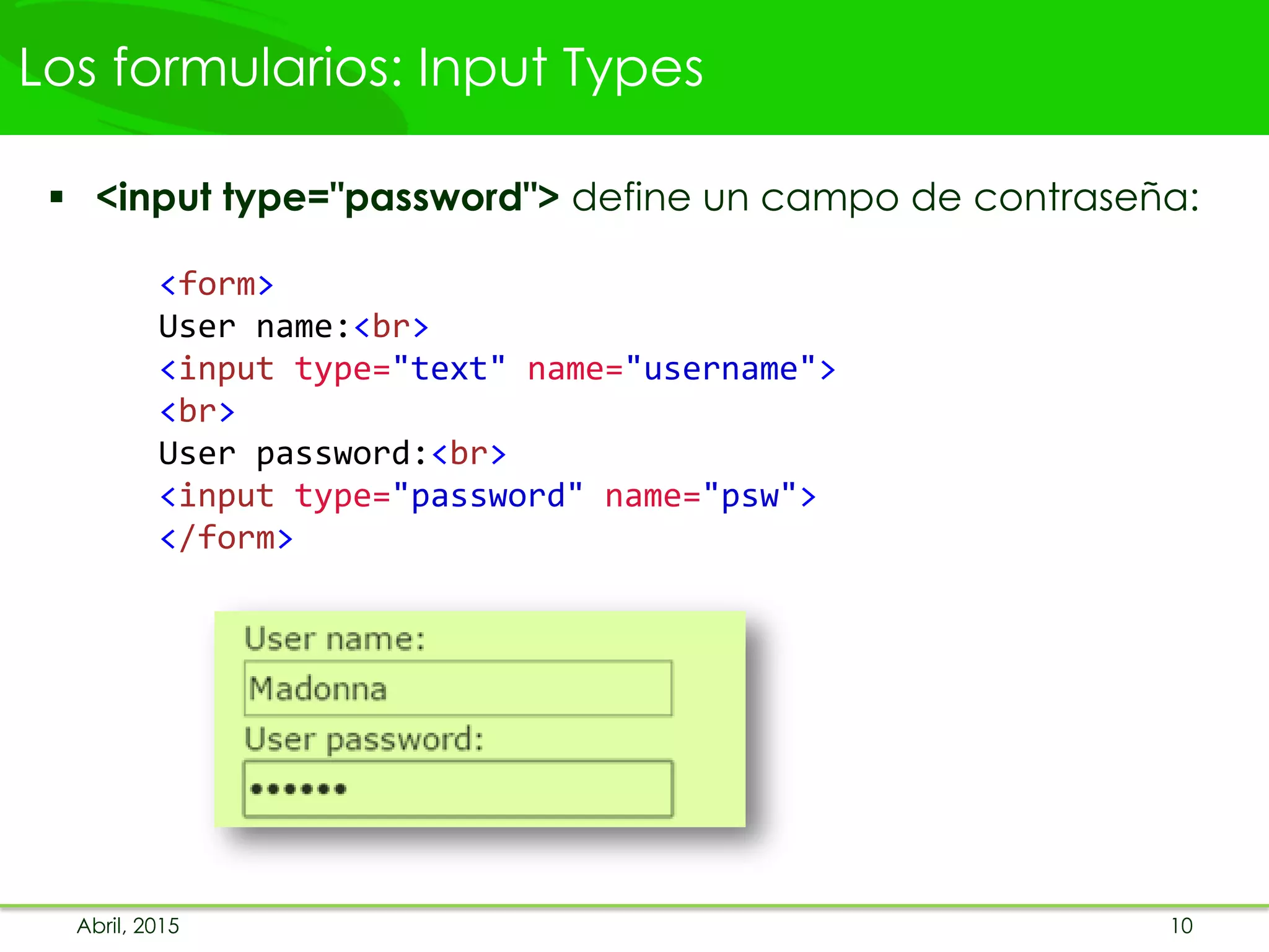 Los formularios: Input Types
 <input type="password"> define un campo de contraseña:
<form>
User name:<br>
<input type="text" name="username">
<br>
User password:<br>
<input type="password" name="psw">
</form>
Abril, 2015 10
 