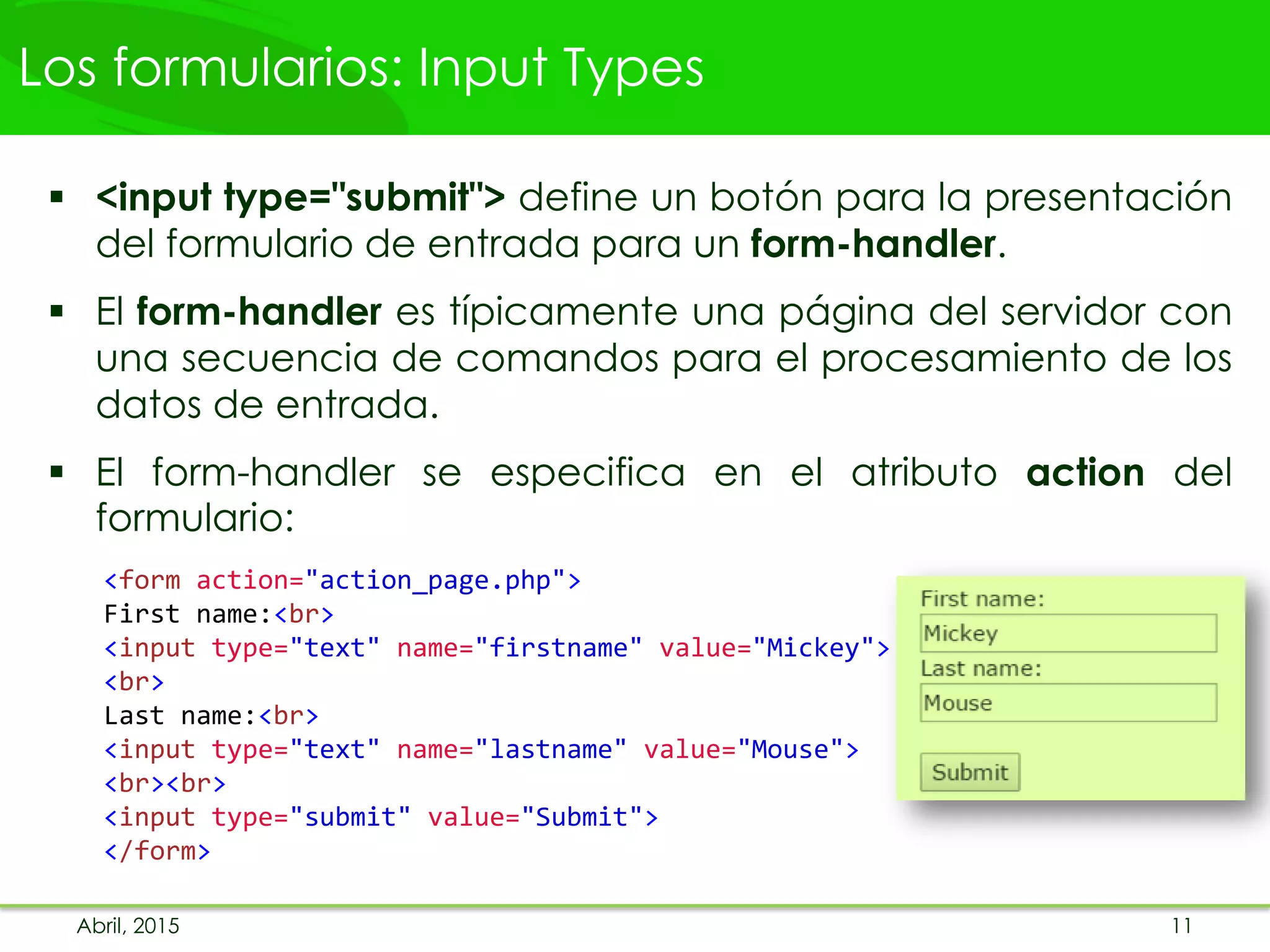 Los formularios: Input Types
 <input type="submit"> define un botón para la presentación
del formulario de entrada para un form-handler.
 El form-handler es típicamente una página del servidor con
una secuencia de comandos para el procesamiento de los
datos de entrada.
 El form-handler se especifica en el atributo action del
formulario:
<form action="action_page.php">
First name:<br>
<input type="text" name="firstname" value="Mickey">
<br>
Last name:<br>
<input type="text" name="lastname" value="Mouse">
<br><br>
<input type="submit" value="Submit">
</form>
Abril, 2015 11
 