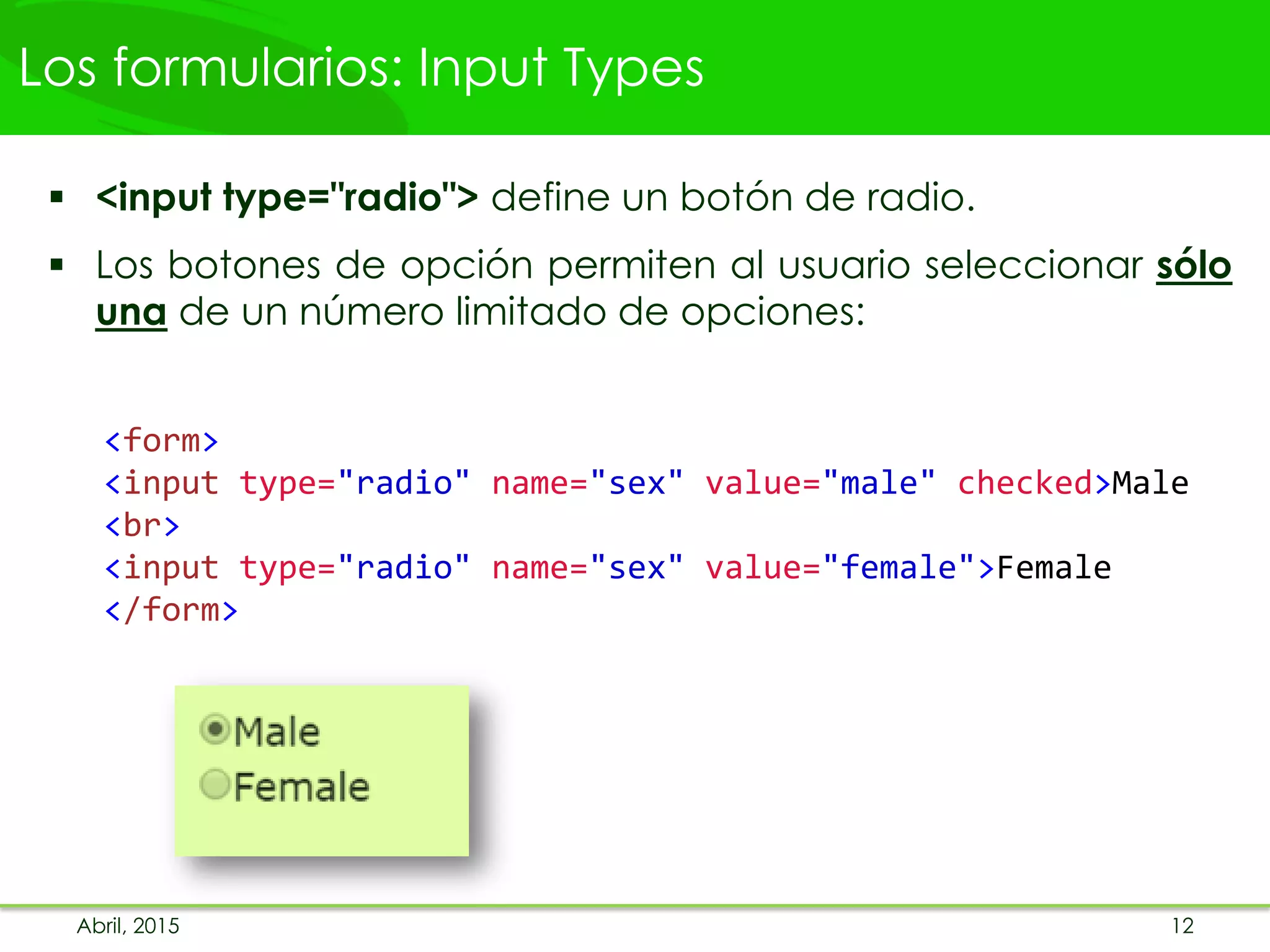 Los formularios: Input Types
 <input type="radio"> define un botón de radio.
 Los botones de opción permiten al usuario seleccionar sólo
una de un número limitado de opciones:
<form>
<input type="radio" name="sex" value="male" checked>Male
<br>
<input type="radio" name="sex" value="female">Female
</form>
Abril, 2015 12
 
