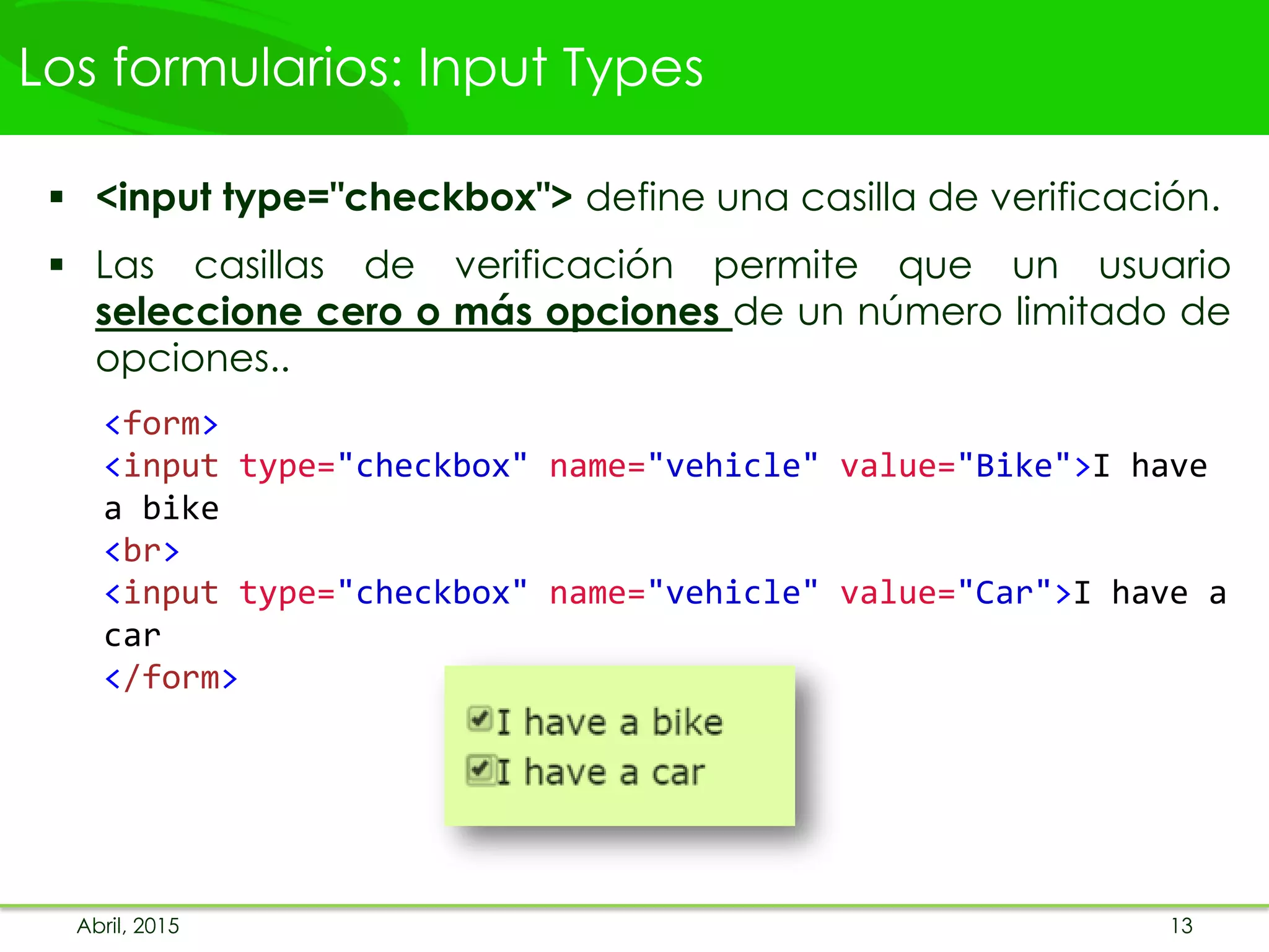 Los formularios: Input Types
 <input type="checkbox"> define una casilla de verificación.
 Las casillas de verificación permite que un usuario
seleccione cero o más opciones de un número limitado de
opciones..
<form>
<input type="checkbox" name="vehicle" value="Bike">I have
a bike
<br>
<input type="checkbox" name="vehicle" value="Car">I have a
car
</form>
Abril, 2015 13
 