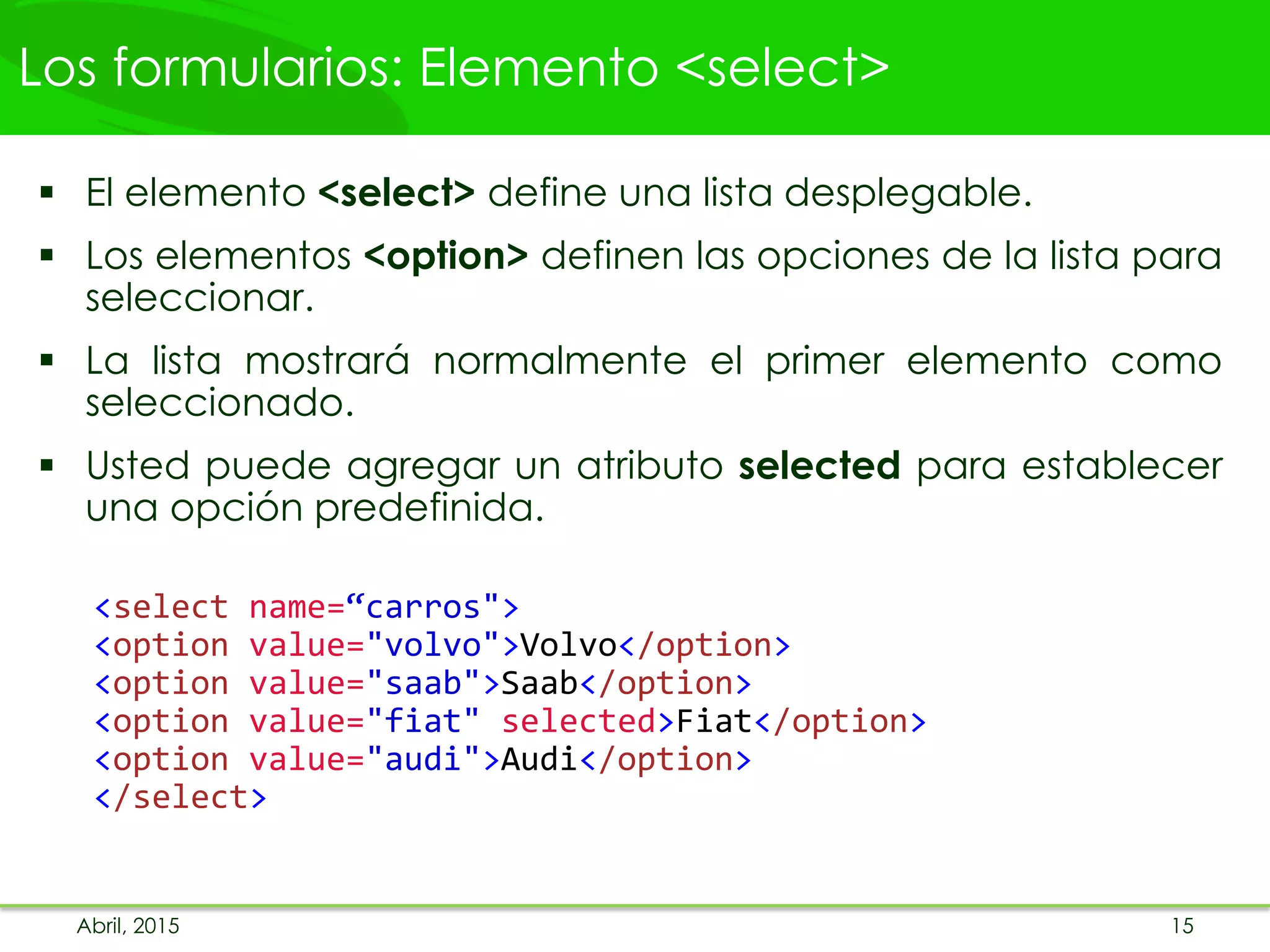 Los formularios: Elemento <select>
 El elemento <select> define una lista desplegable.
 Los elementos <option> definen las opciones de la lista para
seleccionar.
 La lista mostrará normalmente el primer elemento como
seleccionado.
 Usted puede agregar un atributo selected para establecer
una opción predefinida.
<select name=“carros">
<option value="volvo">Volvo</option>
<option value="saab">Saab</option>
<option value="fiat" selected>Fiat</option>
<option value="audi">Audi</option>
</select>
Abril, 2015 15
 