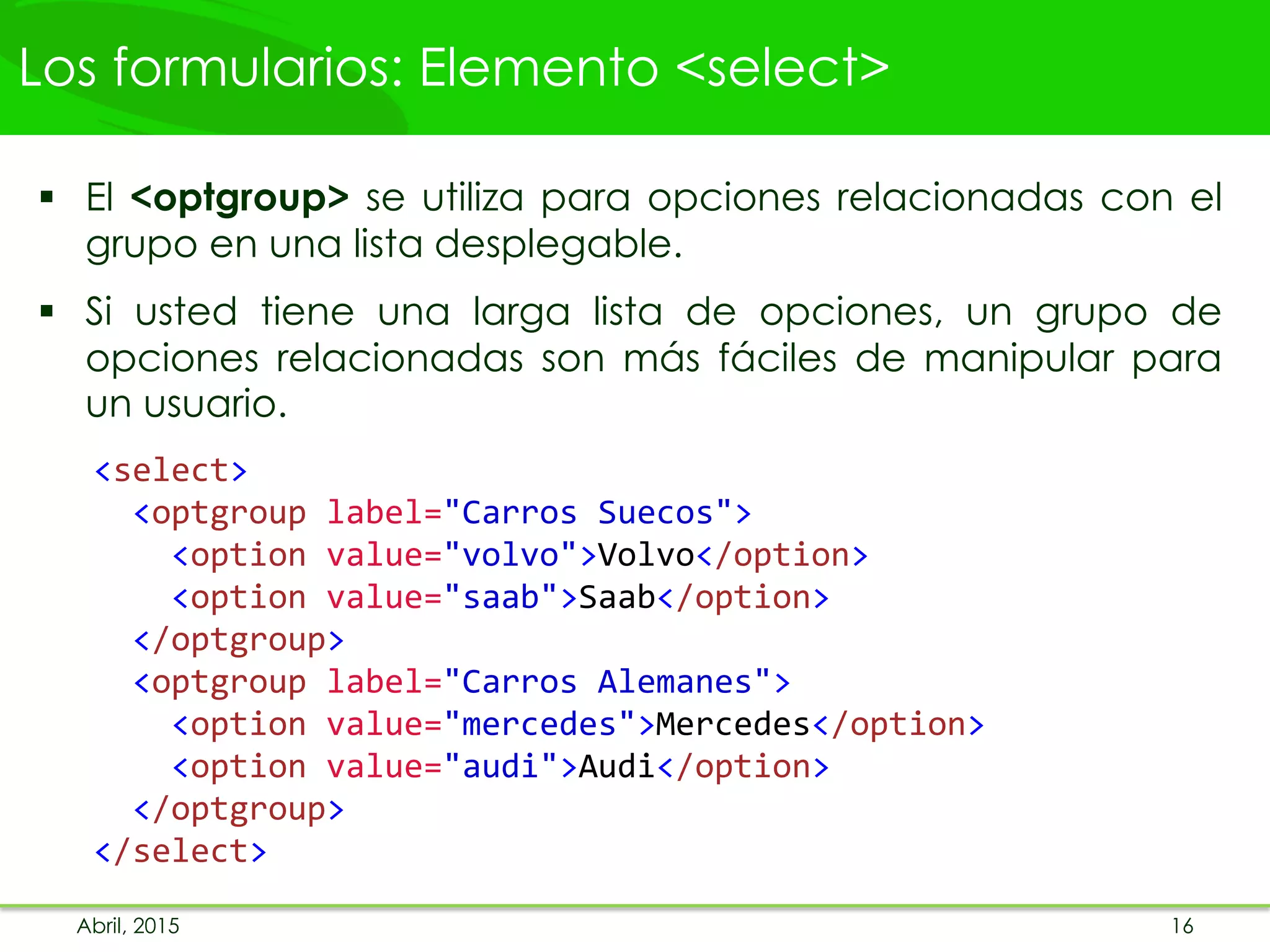 Los formularios: Elemento <select>
 El <optgroup> se utiliza para opciones relacionadas con el
grupo en una lista desplegable.
 Si usted tiene una larga lista de opciones, un grupo de
opciones relacionadas son más fáciles de manipular para
un usuario.
<select>
<optgroup label="Carros Suecos">
<option value="volvo">Volvo</option>
<option value="saab">Saab</option>
</optgroup>
<optgroup label="Carros Alemanes">
<option value="mercedes">Mercedes</option>
<option value="audi">Audi</option>
</optgroup>
</select>
Abril, 2015 16
 