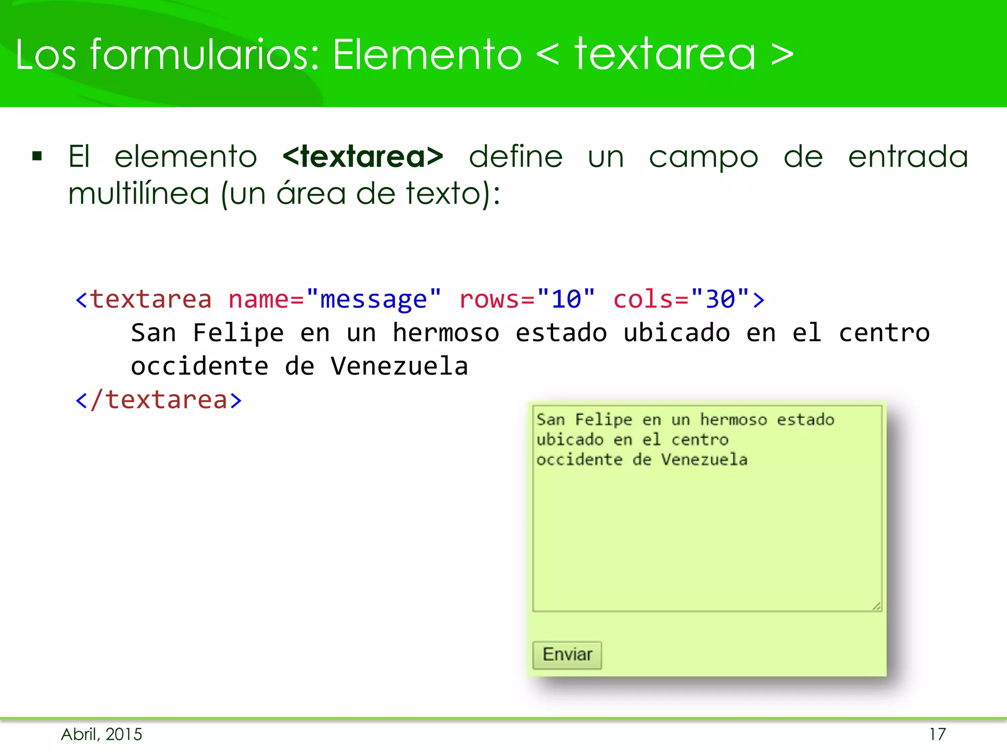 Los formularios: Elemento < textarea >
 El elemento <textarea> define un campo de entrada
multilínea (un área de texto):
<textarea name="message" rows="10" cols="30">
San Felipe en un hermoso estado ubicado en el centro
occidente de Venezuela
</textarea>
Abril, 2015 17
 