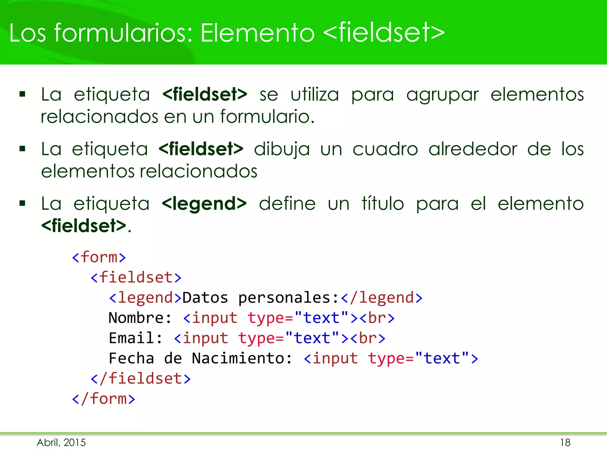 Los formularios: Elemento <fieldset>
 La etiqueta <fieldset> se utiliza para agrupar elementos
relacionados en un formulario.
 La etiqueta <fieldset> dibuja un cuadro alrededor de los
elementos relacionados
 La etiqueta <legend> define un título para el elemento
<fieldset>.
<form>
<fieldset>
<legend>Datos personales:</legend>
Nombre: <input type="text"><br>
Email: <input type="text"><br>
Fecha de Nacimiento: <input type="text">
</fieldset>
</form>
Abril, 2015 18
 