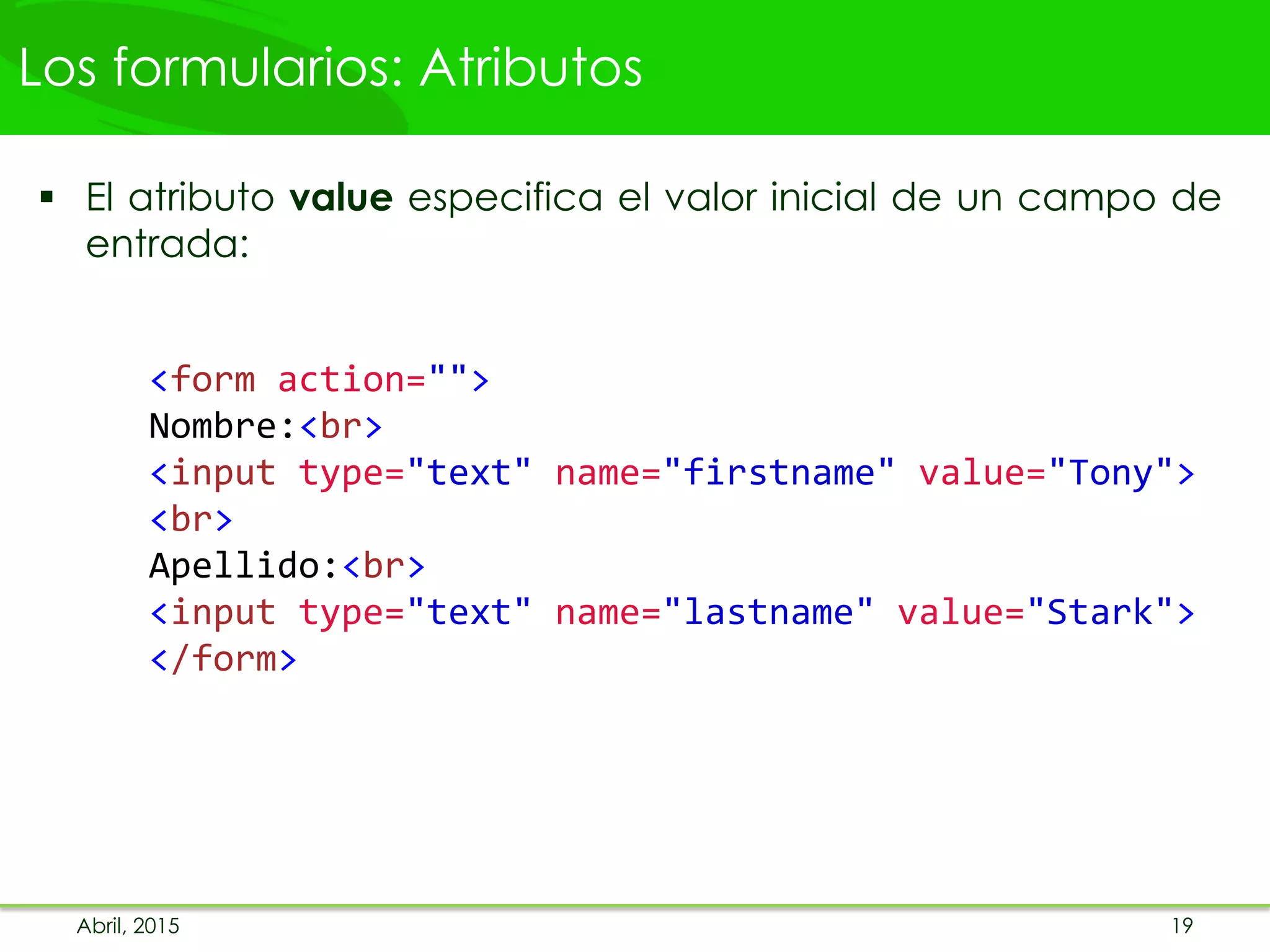 Los formularios: Atributos
 El atributo value especifica el valor inicial de un campo de
entrada:
<form action="">
Nombre:<br>
<input type="text" name="firstname" value="Tony">
<br>
Apellido:<br>
<input type="text" name="lastname" value="Stark">
</form>
Abril, 2015 19
 