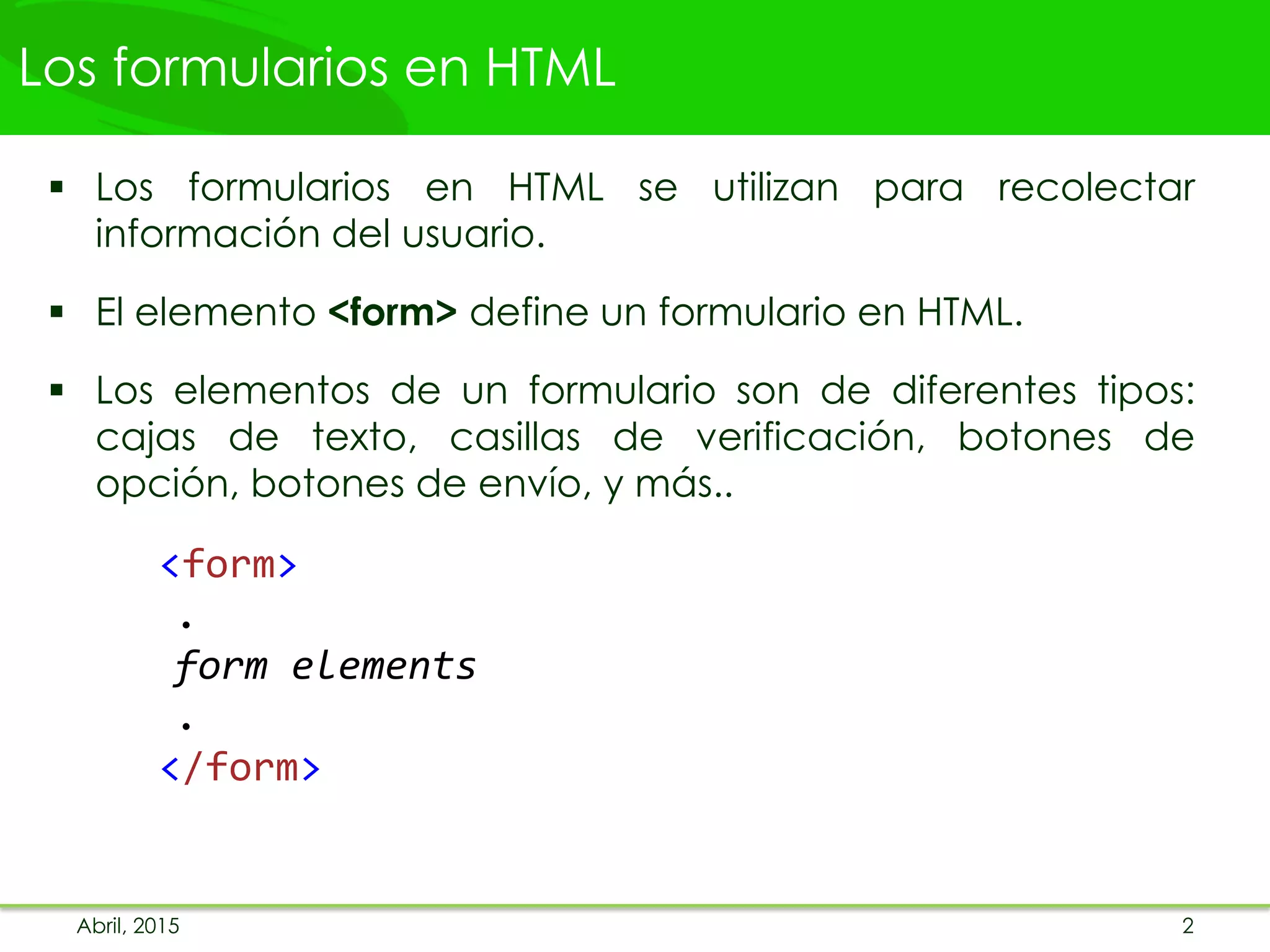 Los formularios en HTML
 Los formularios en HTML se utilizan para recolectar
información del usuario.
 El elemento <form> define un formulario en HTML.
 Los elementos de un formulario son de diferentes tipos:
cajas de texto, casillas de verificación, botones de
opción, botones de envío, y más..
<form>
.
form elements
.
</form>
Abril, 2015 2
 