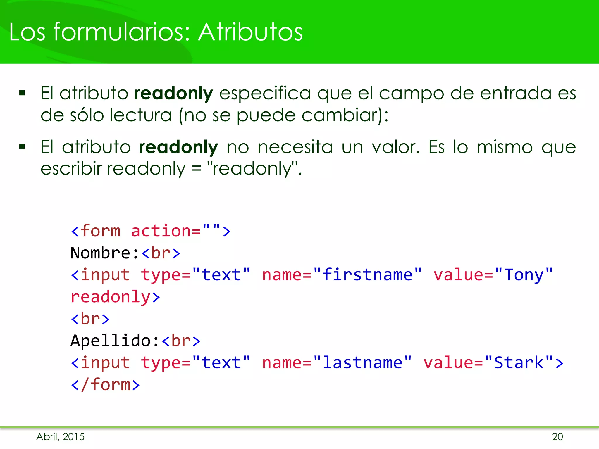 Los formularios: Atributos
 El atributo readonly especifica que el campo de entrada es
de sólo lectura (no se puede cambiar):
 El atributo readonly no necesita un valor. Es lo mismo que
escribir readonly = "readonly".
<form action="">
Nombre:<br>
<input type="text" name="firstname" value="Tony"
readonly>
<br>
Apellido:<br>
<input type="text" name="lastname" value="Stark">
</form>
Abril, 2015 20
 