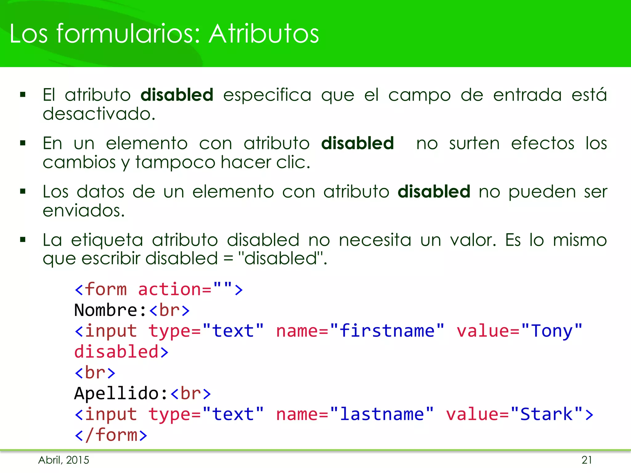 Los formularios: Atributos
 El atributo disabled especifica que el campo de entrada está
desactivado.
 En un elemento con atributo disabled no surten efectos los
cambios y tampoco hacer clic.
 Los datos de un elemento con atributo disabled no pueden ser
enviados.
 La etiqueta atributo disabled no necesita un valor. Es lo mismo
que escribir disabled = "disabled".
<form action="">
Nombre:<br>
<input type="text" name="firstname" value="Tony"
disabled>
<br>
Apellido:<br>
<input type="text" name="lastname" value="Stark">
</form>
Abril, 2015 21
 