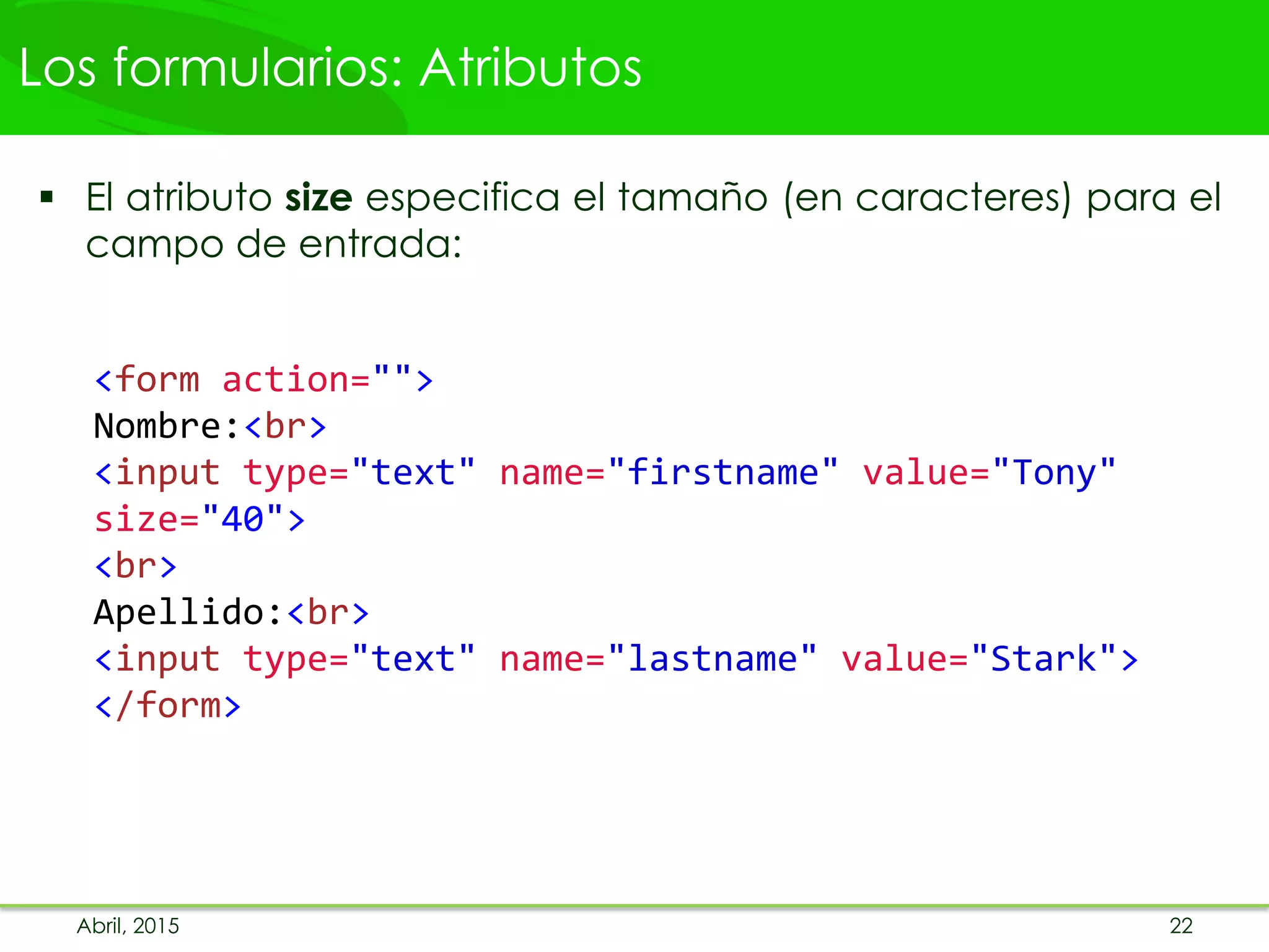 Los formularios: Atributos
 El atributo size especifica el tamaño (en caracteres) para el
campo de entrada:
<form action="">
Nombre:<br>
<input type="text" name="firstname" value="Tony"
size="40">
<br>
Apellido:<br>
<input type="text" name="lastname" value="Stark">
</form>
Abril, 2015 22
 