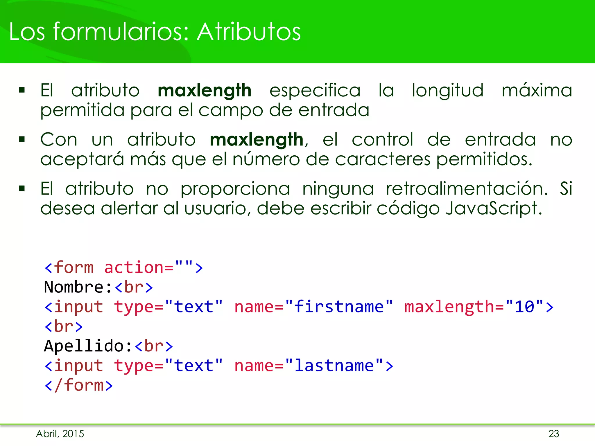 Los formularios: Atributos
 El atributo maxlength especifica la longitud máxima
permitida para el campo de entrada
 Con un atributo maxlength, el control de entrada no
aceptará más que el número de caracteres permitidos.
 El atributo no proporciona ninguna retroalimentación. Si
desea alertar al usuario, debe escribir código JavaScript.
<form action="">
Nombre:<br>
<input type="text" name="firstname" maxlength="10">
<br>
Apellido:<br>
<input type="text" name="lastname">
</form>
Abril, 2015 23
 