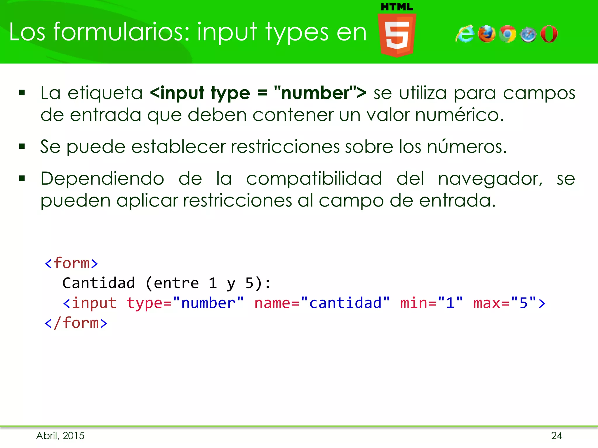 Los formularios: input types en
 La etiqueta <input type = "number"> se utiliza para campos
de entrada que deben contener un valor numérico.
 Se puede establecer restricciones sobre los números.
 Dependiendo de la compatibilidad del navegador, se
pueden aplicar restricciones al campo de entrada.
<form>
Cantidad (entre 1 y 5):
<input type="number" name="cantidad" min="1" max="5">
</form>
Abril, 2015 24
 