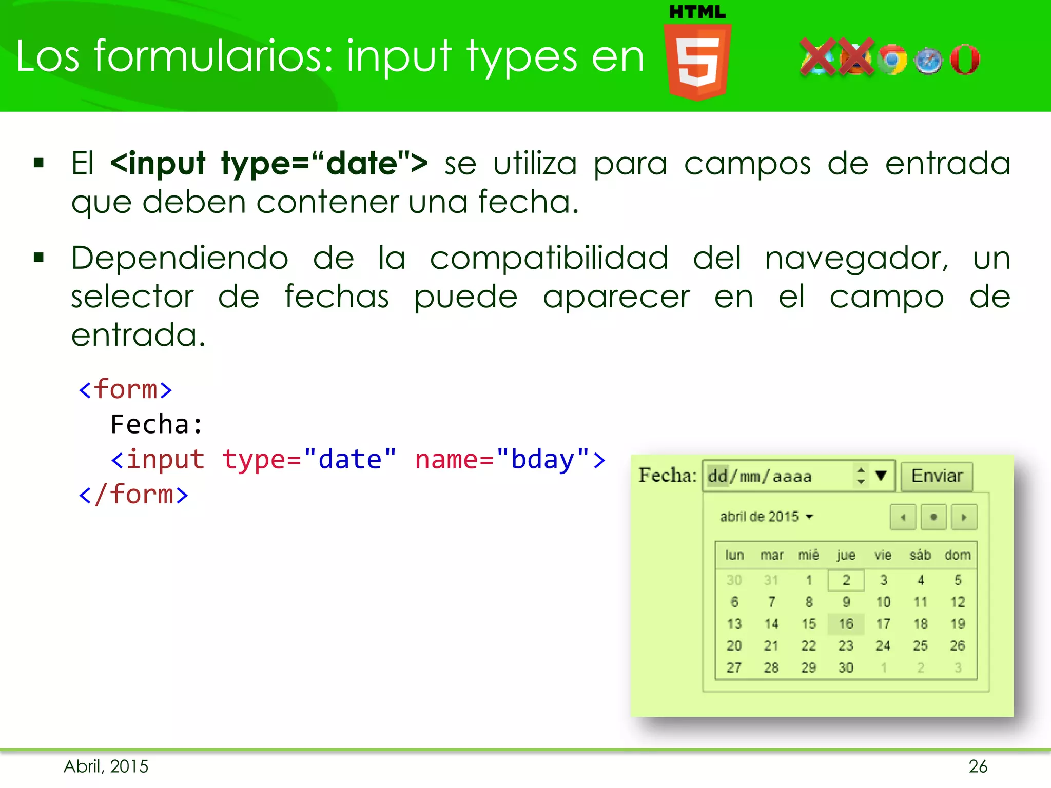 Los formularios: input types en
Abril, 2015 26
 El <input type=“date"> se utiliza para campos de entrada
que deben contener una fecha.
 Dependiendo de la compatibilidad del navegador, un
selector de fechas puede aparecer en el campo de
entrada.
<form>
Fecha:
<input type="date" name="bday">
</form>
 