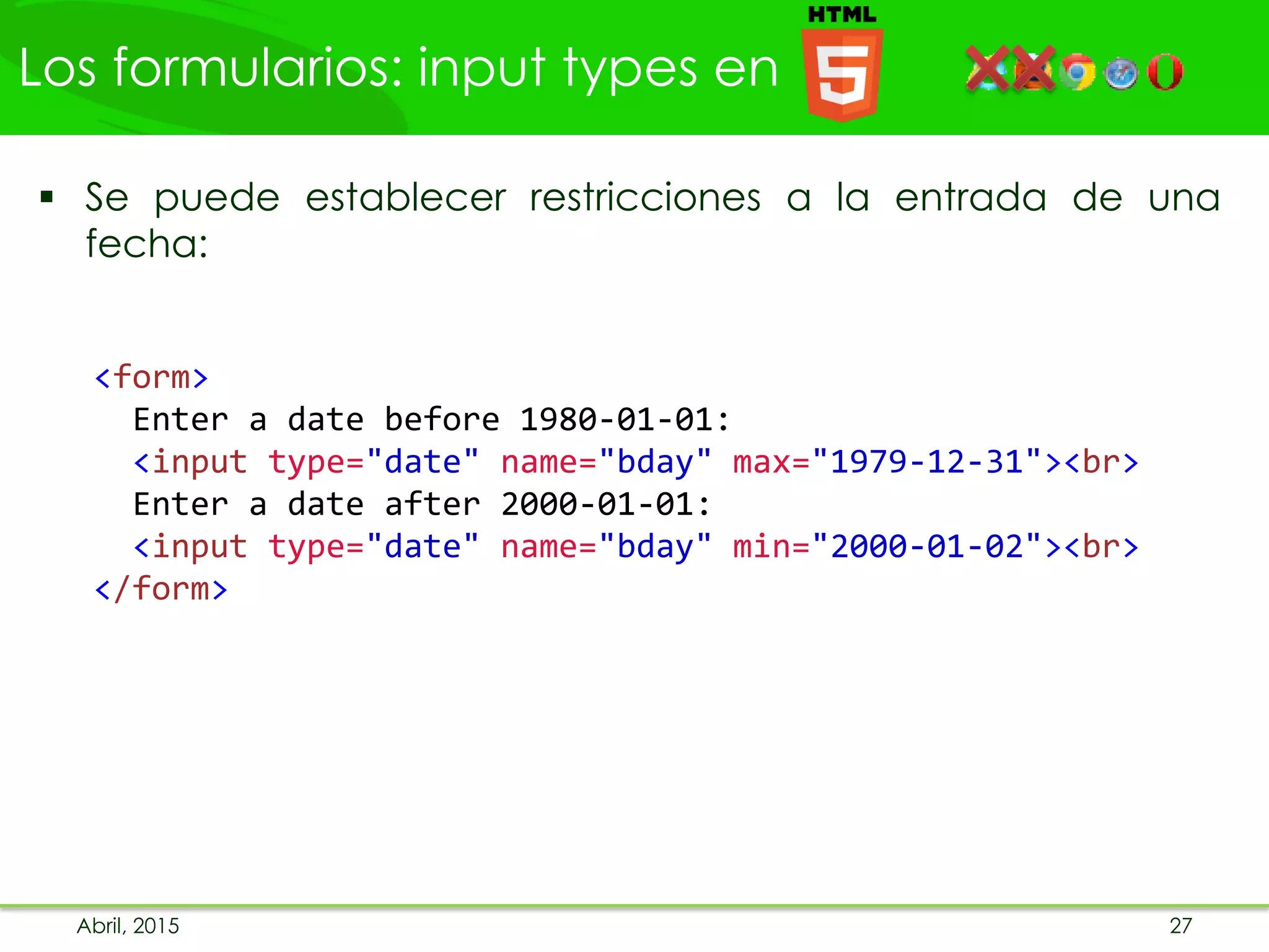 Los formularios: input types en
Abril, 2015 27
 Se puede establecer restricciones a la entrada de una
fecha:
<form>
Enter a date before 1980-01-01:
<input type="date" name="bday" max="1979-12-31"><br>
Enter a date after 2000-01-01:
<input type="date" name="bday" min="2000-01-02"><br>
</form>
 