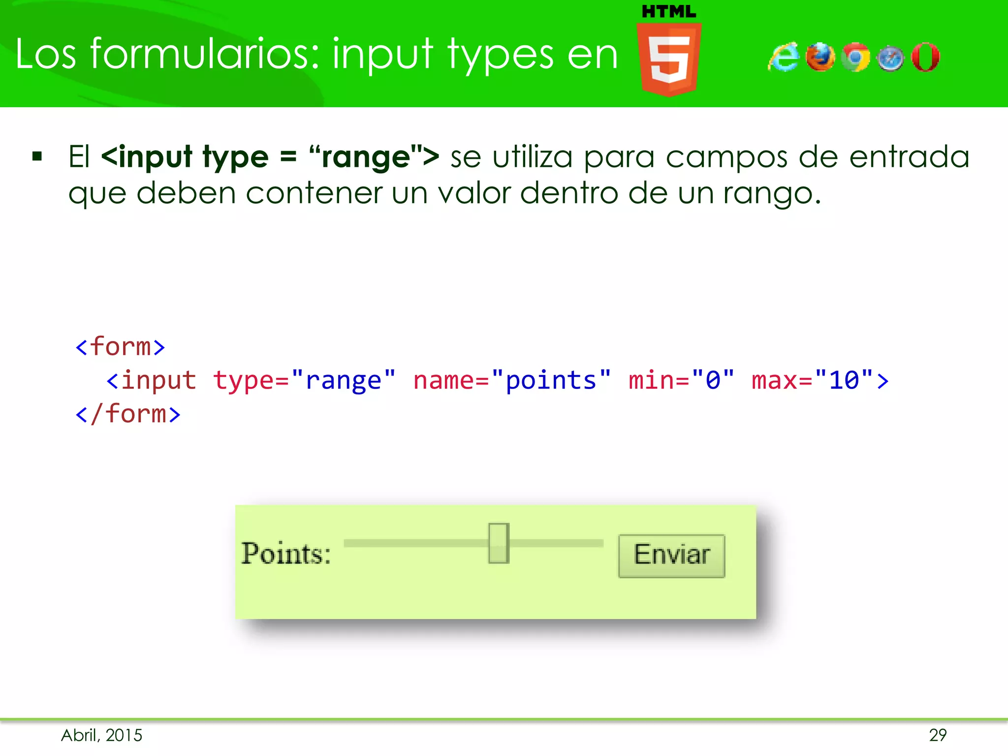 Los formularios: input types en
Abril, 2015 29
 El <input type = “range"> se utiliza para campos de entrada
que deben contener un valor dentro de un rango.
<form>
<input type="range" name="points" min="0" max="10">
</form>
 