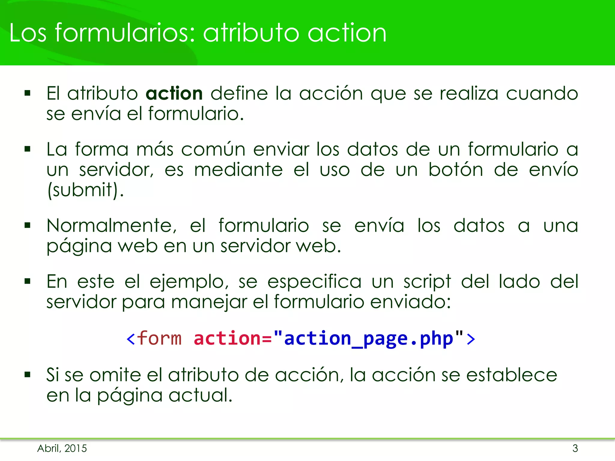 Los formularios: atributo action
 El atributo action define la acción que se realiza cuando
se envía el formulario.
 La forma más común enviar los datos de un formulario a
un servidor, es mediante el uso de un botón de envío
(submit).
 Normalmente, el formulario se envía los datos a una
página web en un servidor web.
 En este el ejemplo, se especifica un script del lado del
servidor para manejar el formulario enviado:
<form action="action_page.php">
 Si se omite el atributo de acción, la acción se establece
en la página actual.
Abril, 2015 3
 