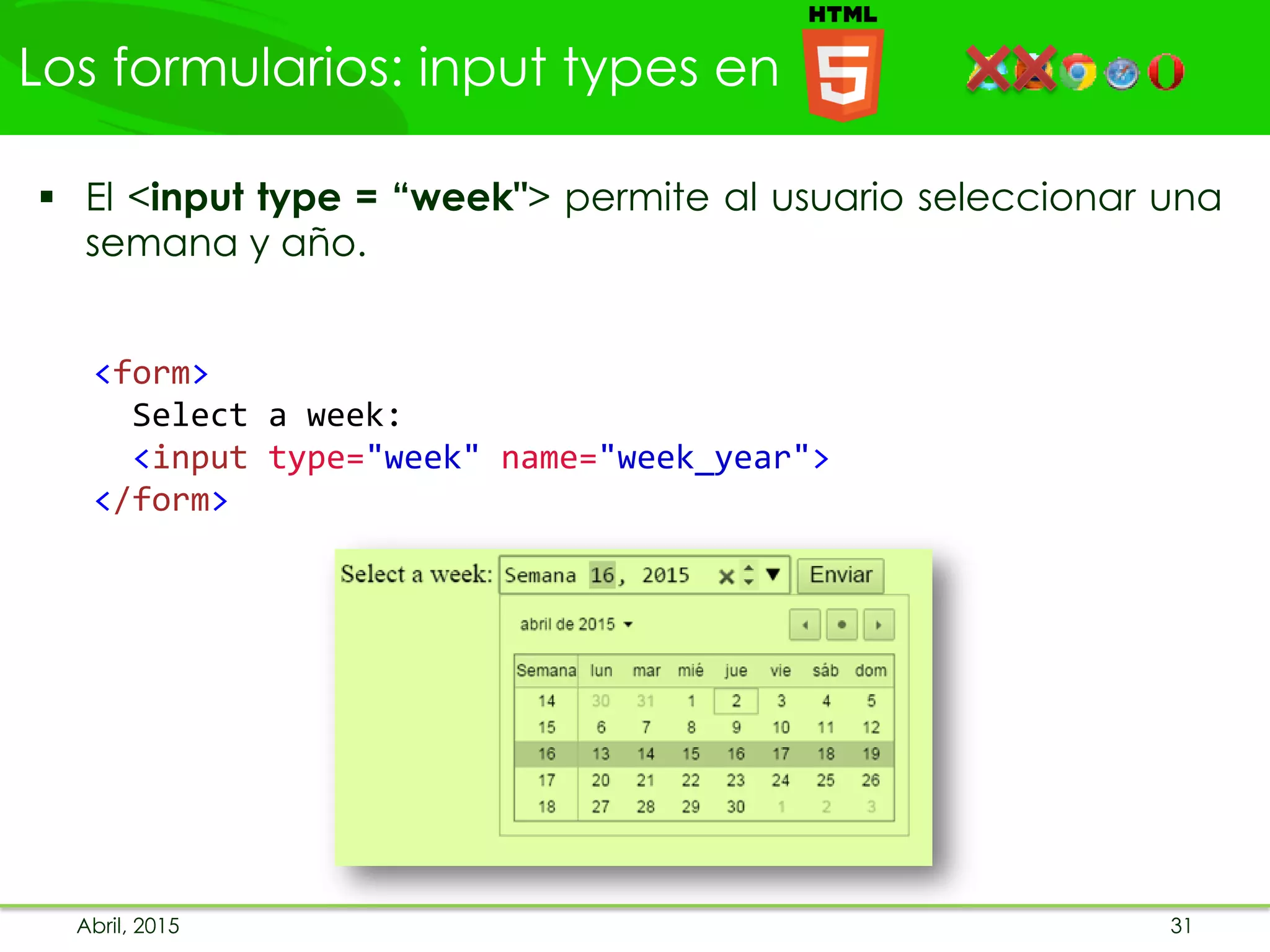 Los formularios: input types en
Abril, 2015 31
 El <input type = “week"> permite al usuario seleccionar una
semana y año.
<form>
Select a week:
<input type="week" name="week_year">
</form>
 