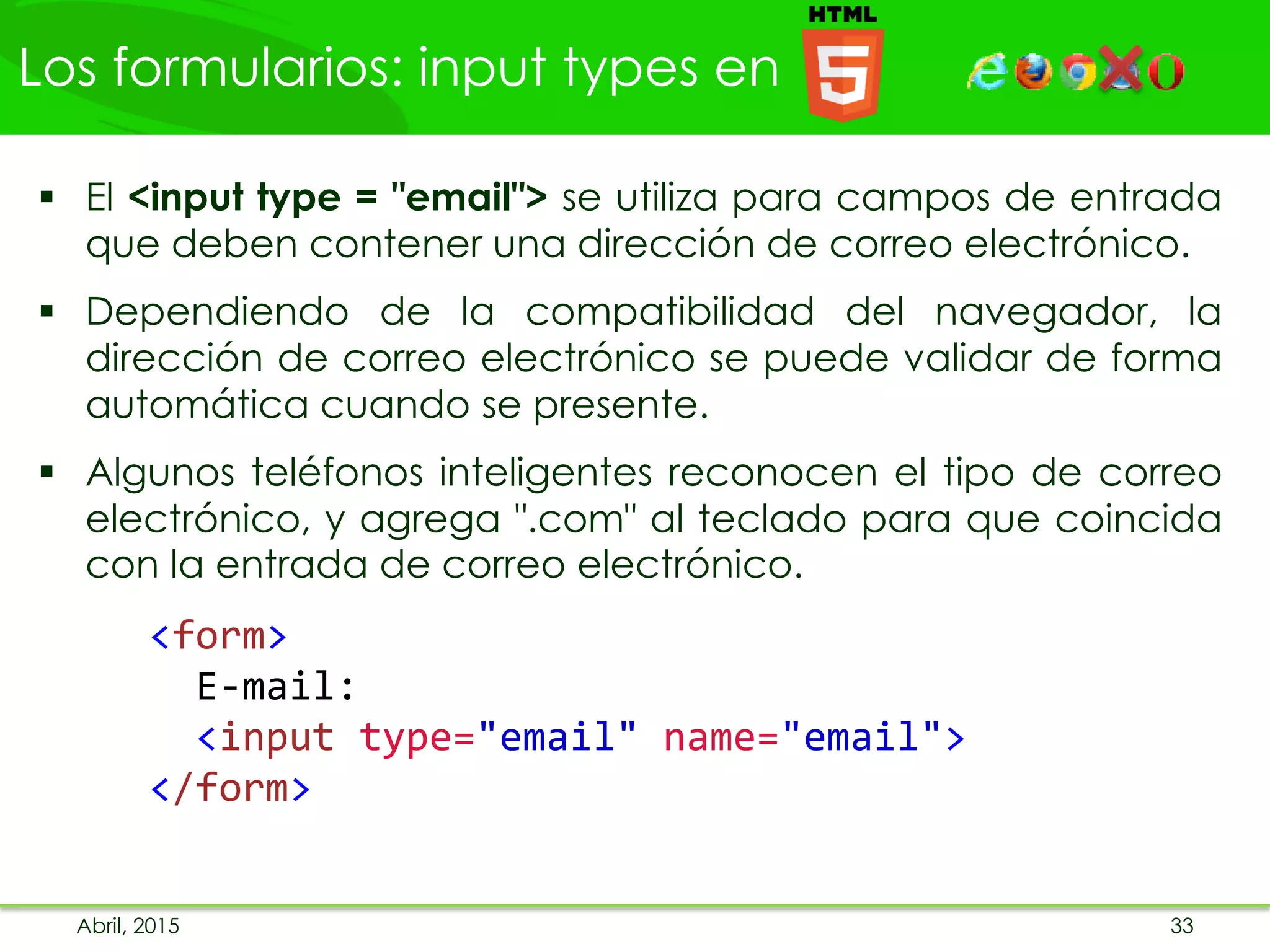 Los formularios: input types en
Abril, 2015 33
 El <input type = "email"> se utiliza para campos de entrada
que deben contener una dirección de correo electrónico.
 Dependiendo de la compatibilidad del navegador, la
dirección de correo electrónico se puede validar de forma
automática cuando se presente.
 Algunos teléfonos inteligentes reconocen el tipo de correo
electrónico, y agrega ".com" al teclado para que coincida
con la entrada de correo electrónico.
<form>
E-mail:
<input type="email" name="email">
</form>
 