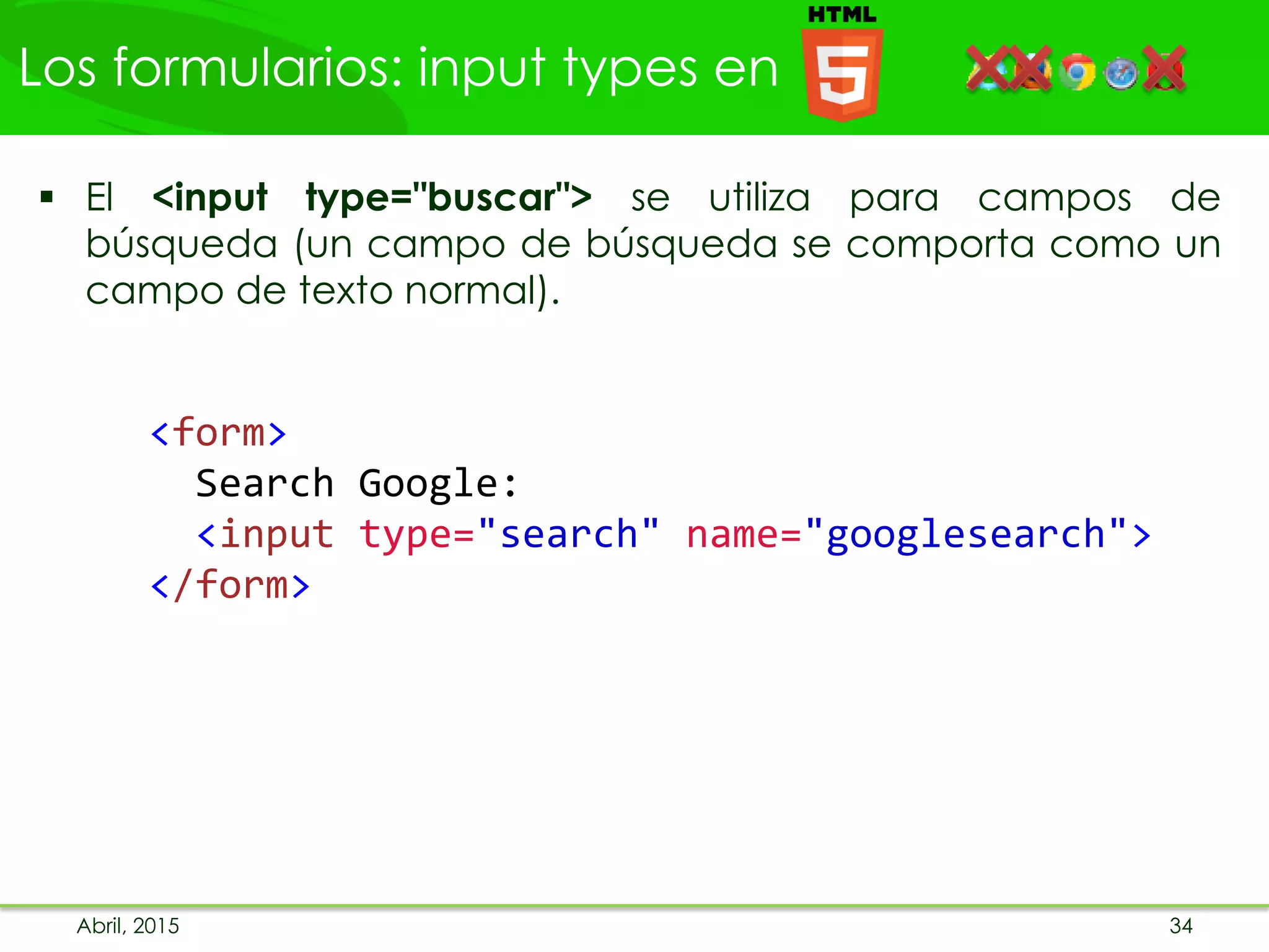 Los formularios: input types en
Abril, 2015 34
 El <input type="buscar"> se utiliza para campos de
búsqueda (un campo de búsqueda se comporta como un
campo de texto normal).
<form>
Search Google:
<input type="search" name="googlesearch">
</form>
 