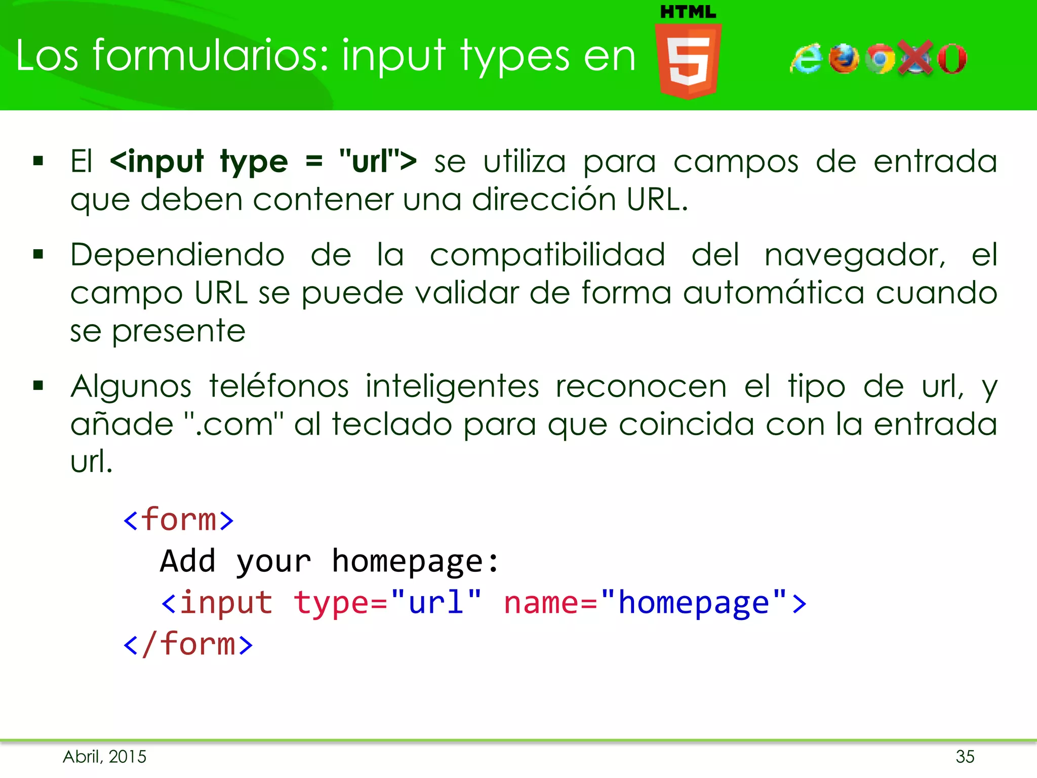Los formularios: input types en
Abril, 2015 35
 El <input type = "url"> se utiliza para campos de entrada
que deben contener una dirección URL.
 Dependiendo de la compatibilidad del navegador, el
campo URL se puede validar de forma automática cuando
se presente
 Algunos teléfonos inteligentes reconocen el tipo de url, y
añade ".com" al teclado para que coincida con la entrada
url.
<form>
Add your homepage:
<input type="url" name="homepage">
</form>
 