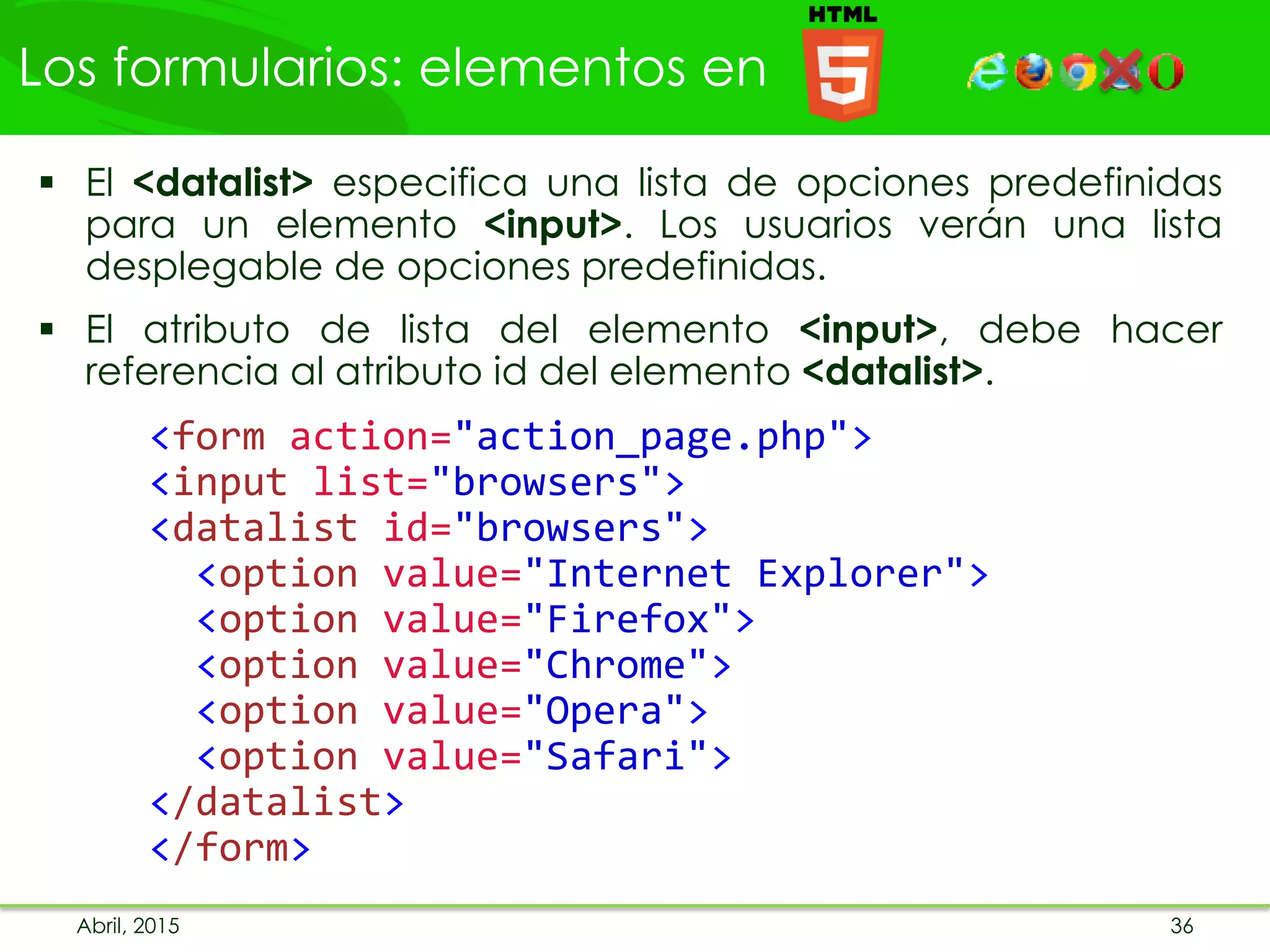 Los formularios: elementos en
Abril, 2015 36
 El <datalist> especifica una lista de opciones predefinidas
para un elemento <input>. Los usuarios verán una lista
desplegable de opciones predefinidas.
 El atributo de lista del elemento <input>, debe hacer
referencia al atributo id del elemento <datalist>.
<form action="action_page.php">
<input list="browsers">
<datalist id="browsers">
<option value="Internet Explorer">
<option value="Firefox">
<option value="Chrome">
<option value="Opera">
<option value="Safari">
</datalist>
</form>
 