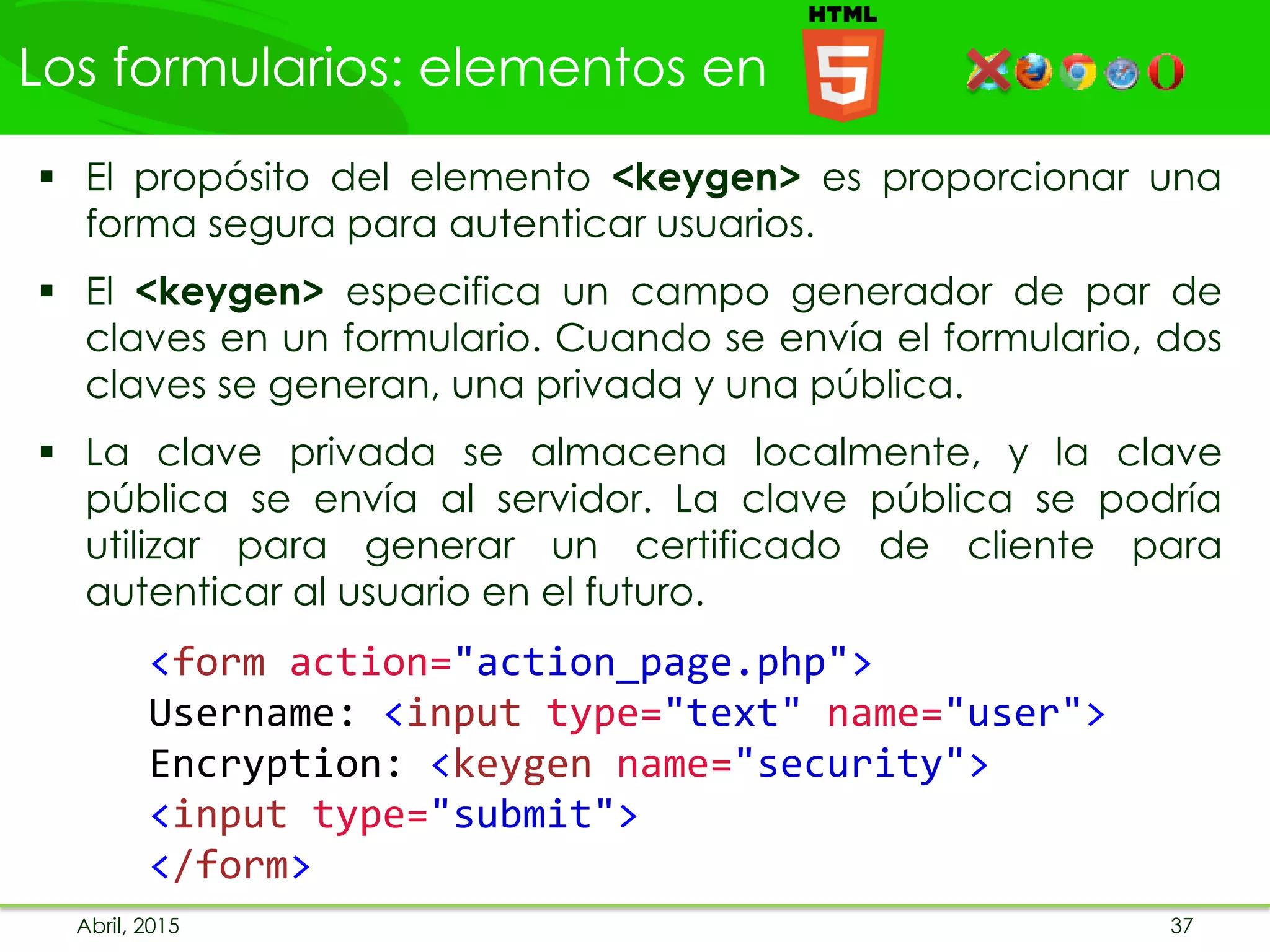 Los formularios: elementos en
Abril, 2015 37
 El propósito del elemento <keygen> es proporcionar una
forma segura para autenticar usuarios.
 El <keygen> especifica un campo generador de par de
claves en un formulario. Cuando se envía el formulario, dos
claves se generan, una privada y una pública.
 La clave privada se almacena localmente, y la clave
pública se envía al servidor. La clave pública se podría
utilizar para generar un certificado de cliente para
autenticar al usuario en el futuro.
<form action="action_page.php">
Username: <input type="text" name="user">
Encryption: <keygen name="security">
<input type="submit">
</form>
 