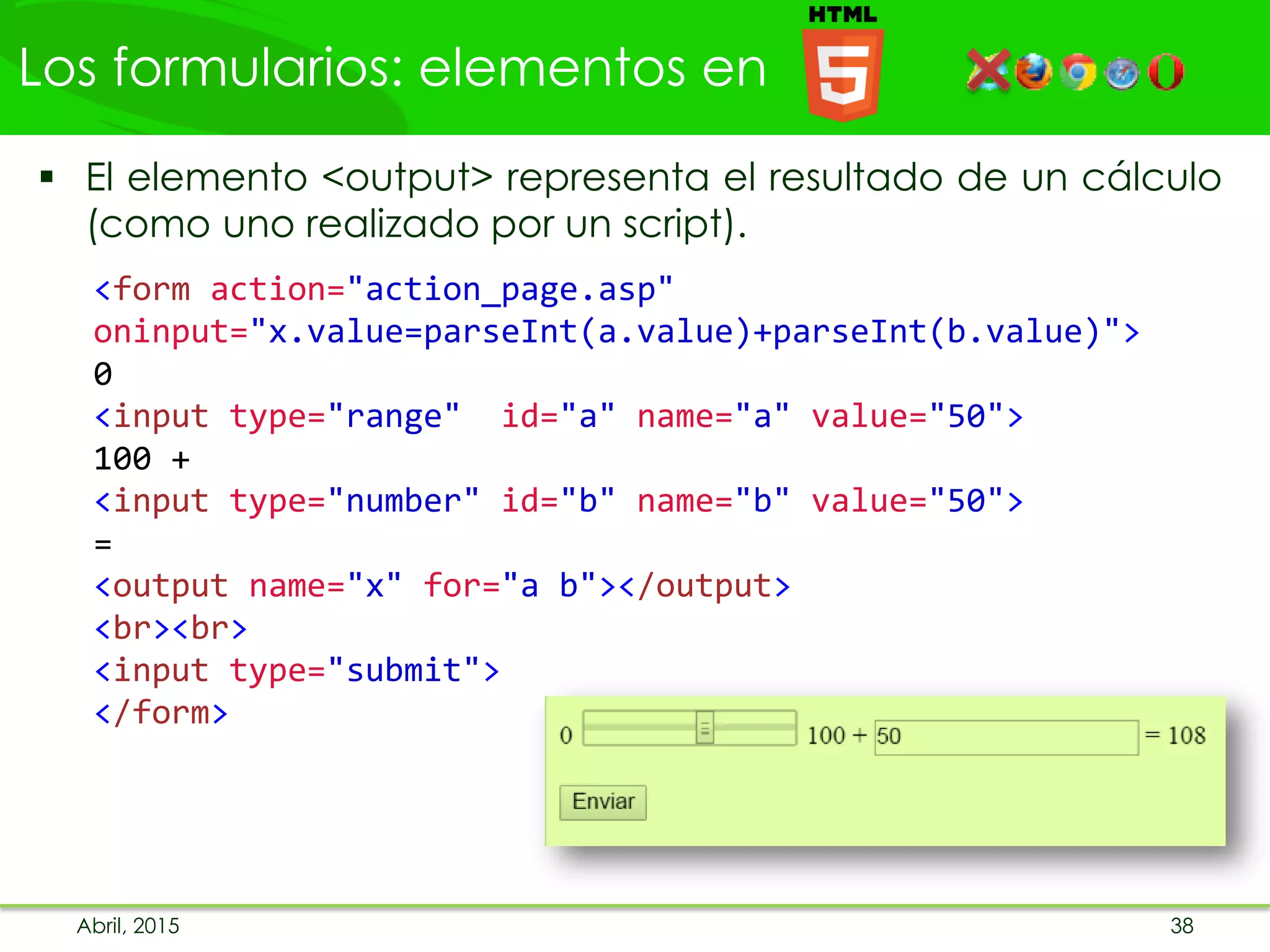 Los formularios: elementos en
Abril, 2015 38
 El elemento <output> representa el resultado de un cálculo
(como uno realizado por un script).
<form action="action_page.asp"
oninput="x.value=parseInt(a.value)+parseInt(b.value)">
0
<input type="range" id="a" name="a" value="50">
100 +
<input type="number" id="b" name="b" value="50">
=
<output name="x" for="a b"></output>
<br><br>
<input type="submit">
</form>
 