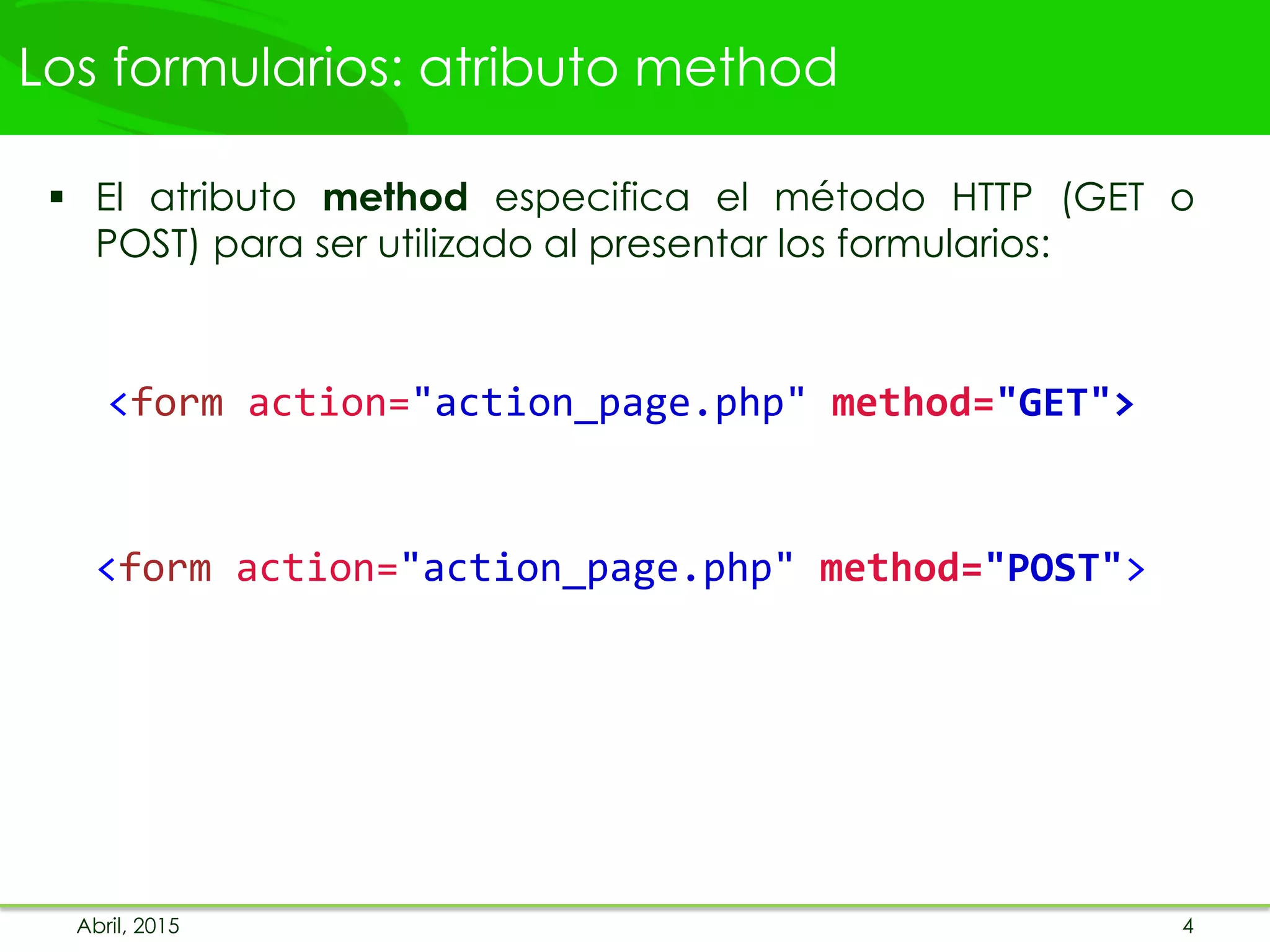 Los formularios: atributo method
 El atributo method especifica el método HTTP (GET o
POST) para ser utilizado al presentar los formularios:
<form action="action_page.php" method="GET">
<form action="action_page.php" method="POST">
Abril, 2015 4
 