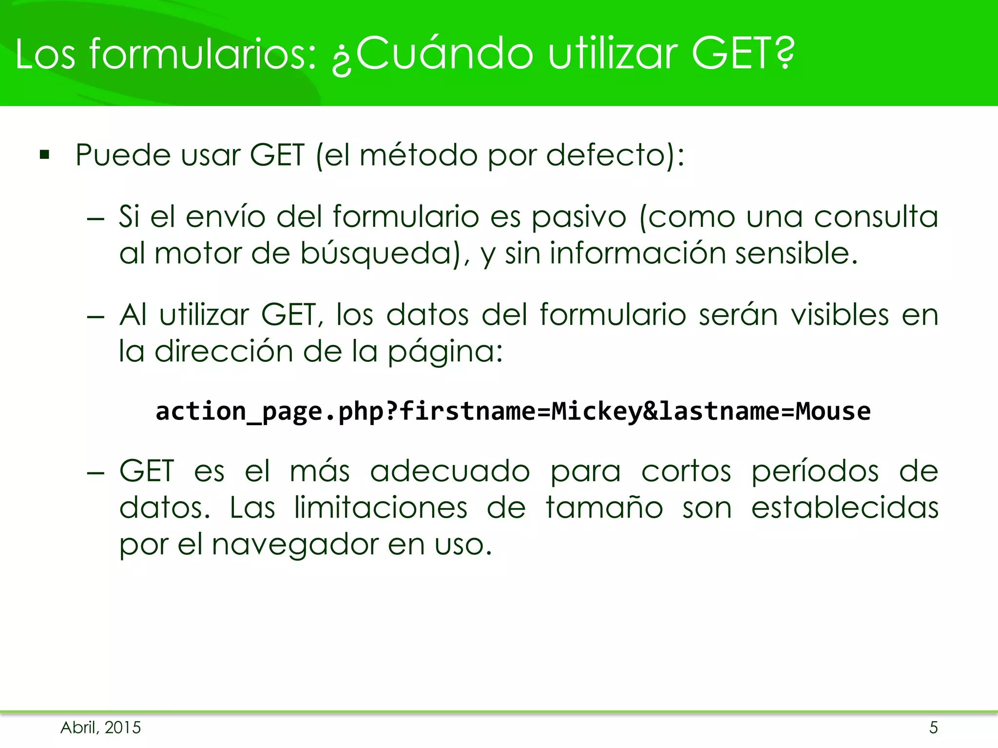 Los formularios: ¿Cuándo utilizar GET?
 Puede usar GET (el método por defecto):
– Si el envío del formulario es pasivo (como una consulta
al motor de búsqueda), y sin información sensible.
– Al utilizar GET, los datos del formulario serán visibles en
la dirección de la página:
action_page.php?firstname=Mickey&lastname=Mouse
– GET es el más adecuado para cortos períodos de
datos. Las limitaciones de tamaño son establecidas
por el navegador en uso.
Abril, 2015 5
 