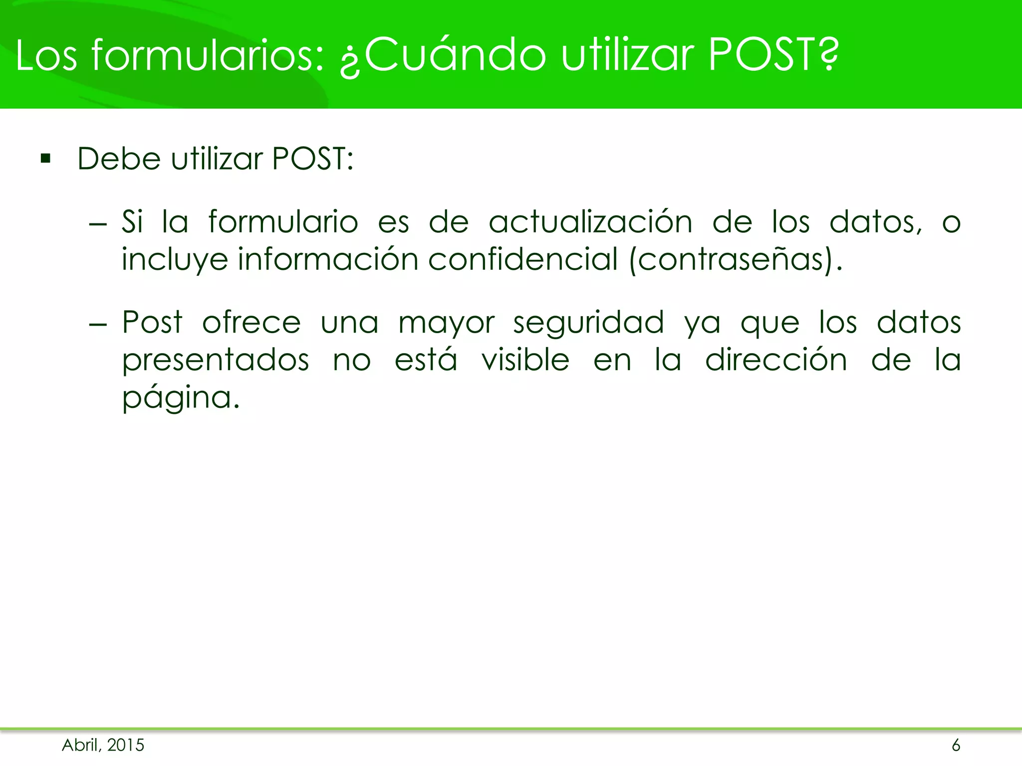 Los formularios: ¿Cuándo utilizar POST?
 Debe utilizar POST:
– Si la formulario es de actualización de los datos, o
incluye información confidencial (contraseñas).
– Post ofrece una mayor seguridad ya que los datos
presentados no está visible en la dirección de la
página.
Abril, 2015 6
 