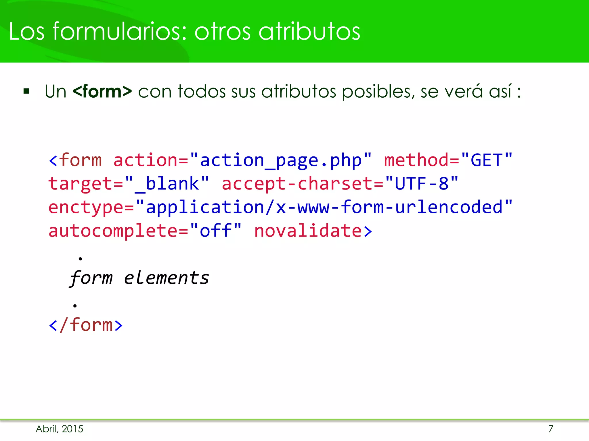 Los formularios: otros atributos
 Un <form> con todos sus atributos posibles, se verá así :
<form action="action_page.php" method="GET"
target="_blank" accept-charset="UTF-8"
enctype="application/x-www-form-urlencoded"
autocomplete="off" novalidate>
.
form elements
.
</form>
Abril, 2015 7
 