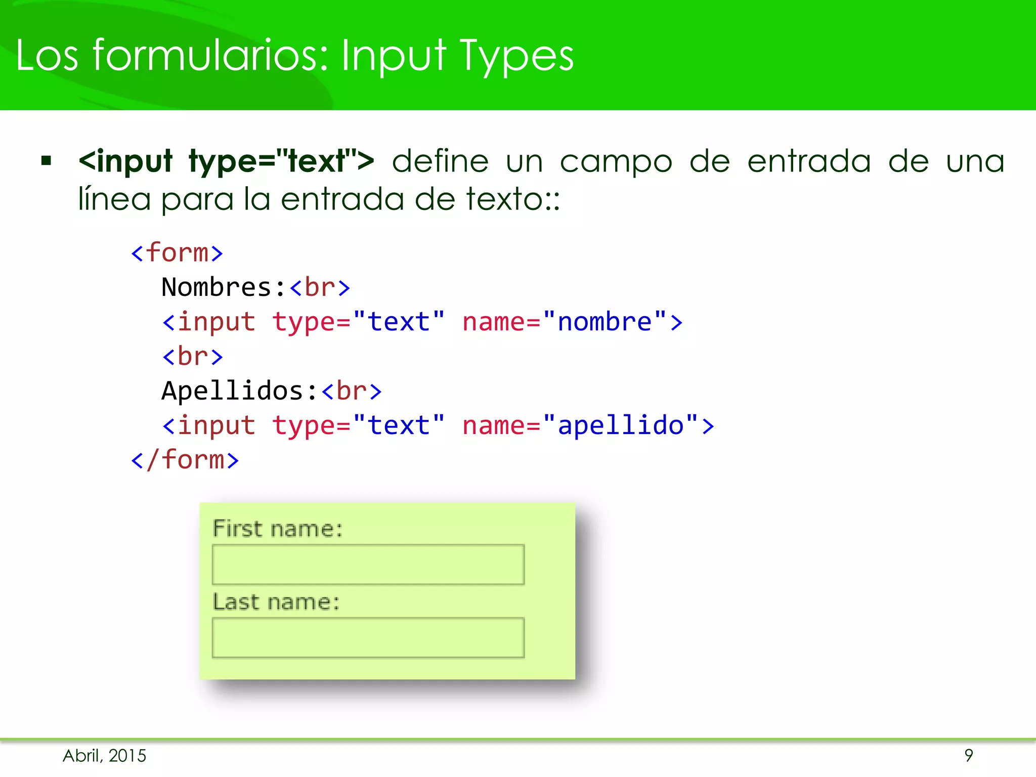 Los formularios: Input Types
 <input type="text"> define un campo de entrada de una
línea para la entrada de texto::
<form>
Nombres:<br>
<input type="text" name="nombre">
<br>
Apellidos:<br>
<input type="text" name="apellido">
</form>
Abril, 2015 9
 