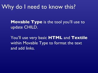 Movable Type  is the tool you’ll use to update CHILD. You’ll use very basic  HTML  and  Textile  within Movable Type to format the text and add links.  Why do I need to know this? 