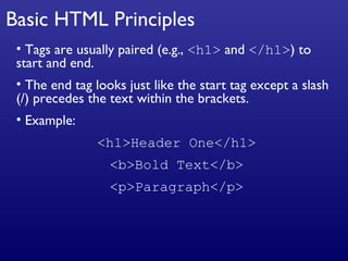 Basic HTML Principles Tags are usually paired (e.g.,  <h1>  and  </h1> ) to start and end. The end tag looks just like the start tag except a slash (/) precedes the text within the brackets. Example: <h1>Header One</h1> <b>Bold Text</b> <p>Paragraph</p> 