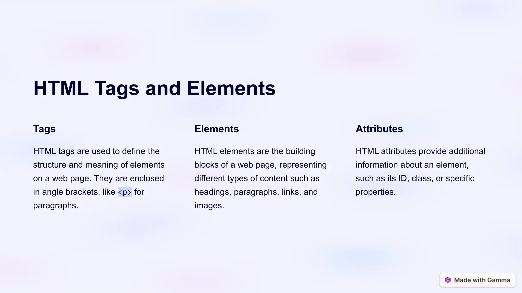 HTML Tags and Elements
Tags
HTML tags are used to define the
structure and meaning of elements
on a web page. They are enclosed
in angle brackets, like <p> for
paragraphs.
Elements
HTML elements are the building
blocks of a web page, representing
different types of content such as
headings, paragraphs, links, and
images.
Attributes
HTML attributes provide additional
information about an element,
such as its ID, class, or specific
properties.
 
