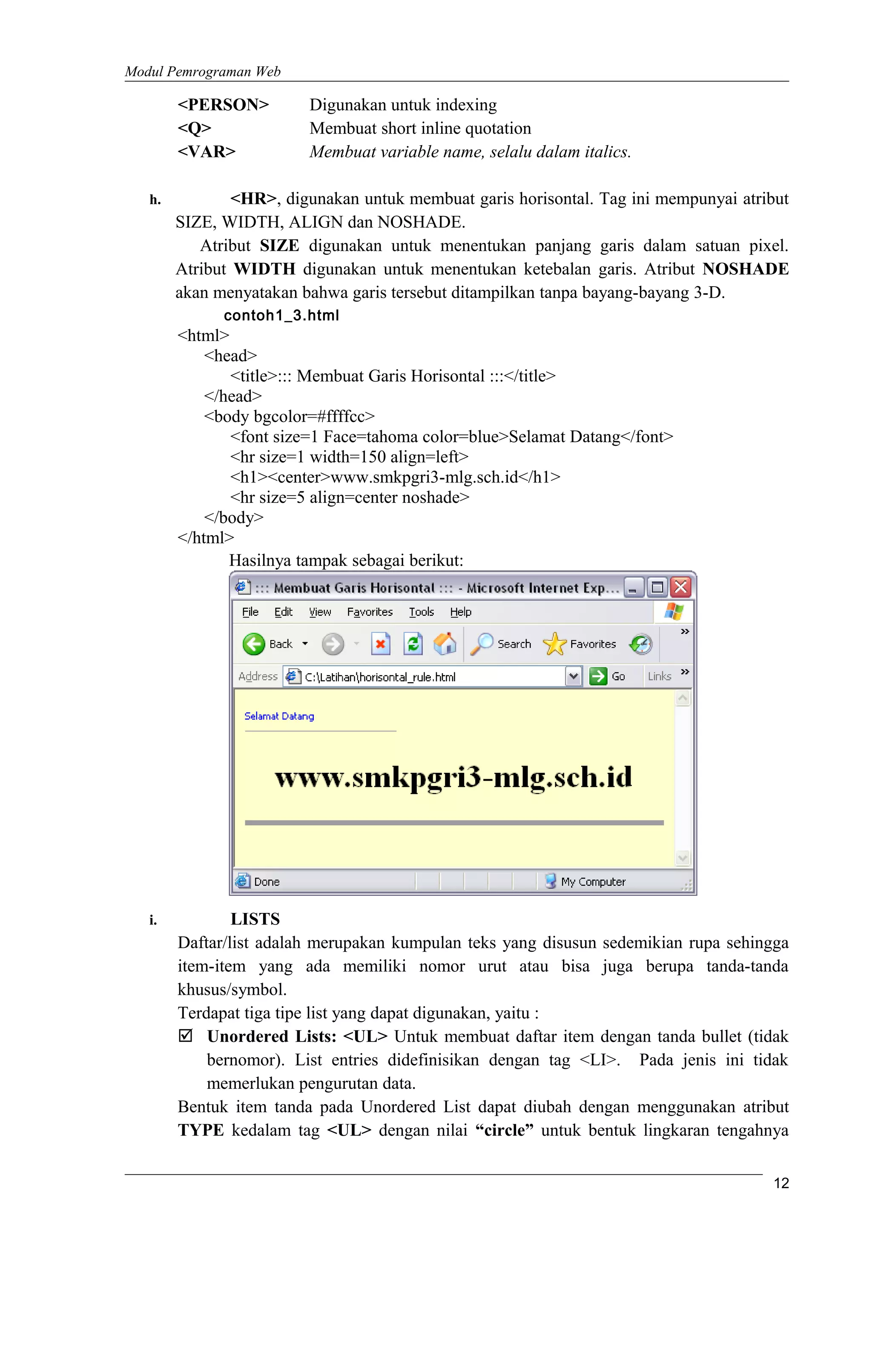 Modul Pemrograman Web
<PERSON> Digunakan untuk indexing
<Q> Membuat short inline quotation
<VAR> Membuat variable name, selalu dalam italics.
h. <HR>, digunakan untuk membuat garis horisontal. Tag ini mempunyai atribut
SIZE, WIDTH, ALIGN dan NOSHADE.
Atribut SIZE digunakan untuk menentukan panjang garis dalam satuan pixel.
Atribut WIDTH digunakan untuk menentukan ketebalan garis. Atribut NOSHADE
akan menyatakan bahwa garis tersebut ditampilkan tanpa bayang-bayang 3-D.
contoh1_3.html
<html>
<head>
<title>::: Membuat Garis Horisontal :::</title>
</head>
<body bgcolor=#ffffcc>
<font size=1 Face=tahoma color=blue>Selamat Datang</font>
<hr size=1 width=150 align=left>
<h1><center>www.smkpgri3-mlg.sch.id</h1>
<hr size=5 align=center noshade>
</body>
</html>
Hasilnya tampak sebagai berikut:
i. LISTS
Daftar/list adalah merupakan kumpulan teks yang disusun sedemikian rupa sehingga
item-item yang ada memiliki nomor urut atau bisa juga berupa tanda-tanda
khusus/symbol.
Terdapat tiga tipe list yang dapat digunakan, yaitu :
 Unordered Lists: <UL> Untuk membuat daftar item dengan tanda bullet (tidak
bernomor). List entries didefinisikan dengan tag <LI>. Pada jenis ini tidak
memerlukan pengurutan data.
Bentuk item tanda pada Unordered List dapat diubah dengan menggunakan atribut
TYPE kedalam tag <UL> dengan nilai “circle” untuk bentuk lingkaran tengahnya
12
 